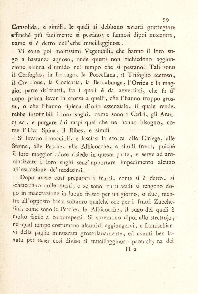 Consolida, c simili, le quali si debbono avanti grattugiare affinchè più facilmente si pestino ; e fannosi dipoi macerare, come si è detto deli’erbe mucillagginose. Vi sono poi moltissimi Vegetabili, che hanno il loro su- go a bastanza aquoso, onde questi non richiedono aggiun- zione alcuna d’umido nel tempo che si pestano. Tali sono il Cerfoglio, la Lattuga, la Porcellana, il Trifoglio acetoso, il Crescione, la Coclearia, la Beccabunga, l’Ortica e la mag- gior parte de’frutti, fra i quali è da avvertirsi, che fa d’ uopo prima levar la scorza a quelli, che l’hanno troppo gros- sa , o che r hanno ripiena d’olio essenziale, il quale rende- rebbe insoflribili i loro sughi, come sono i Cedri, gli Aran- cj ed., e purgare dai raspi quei che ne hanno bisogno, cO' me l’Uva Spina, il Ribes, c simili. Si levano i noccioli, e lasciasi la scorza alle Ciriege, alle Susine, alle Pesche, alle Albicocche, e simili frutti; poiché il loro maggior’odore risiede in questa parte, e serve ad aro- matizzare i loro sughi senz’ apportare impedimento alcuno all’ estrazione de’ medesimi. Dopo avere così preparati i frutti, come si è detto, sì schiacciano colle mani, e se sono frutti acidi si tengono do- po in macerazione in luogo fresco per un giorno, o due, men- tre air opposto basta soltanto qualche ora per i frutti Zucche- nni, come sono le Pesche, le Albicocche, il sugo dei quali è molto facile a corrompersi. Si spremono dipoi alio strettojo^ nel qual tempo costumano alcuni di aggiungervi, e framischiar- VI della paglia minuzzata grossolanamente, ed avanti ben la- vata per tener così diviso il niucillagginoso parenchyma dei H a