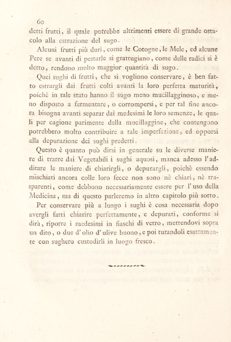 detti frutti, il quale potrebbe altrimenti essere di grande osta- colo alla estrazione del sugo. Alcuni frutti più duri, come le Cotogne, le Mele, ed alcune Pere se avanti di pestarle si grattugiano, come delle radici si è detto, rendono molto maggior quantità di sugo. Quei sughi di frutti, che si vogliono conservare, è ben fat- to estrargli dai frutti colti avanti la loro perfetta maturità, poiché in tale stato hanno il sugo meno mucillagginoso, e me- no disposto a fermentare, o corrompersi, e per tal fine anco- ra bisogna avanti separar dai medesimi le loro semenze, le qua- li per cagione parimente della mucillaggine, che contengono potrebbero molto contribuire a tale imperfezione, ed opporsi alla depurazione dei sughi predetti. Questo è quanto può dirsi in generale su le diverse manie- re di trarre dai Vegetabili i sughi aquosi, manca adesso T ad- ditare le maniere di chiarirgli, o depurargli, poiché essendo mischiati ancora colle loro fecce non sono nè chiari, nè tra- sparenti, come debbono necessariamente essere per Fuso della Medicina, ma di questo parleremo in altro capitolo più sotto. Per conservare più a lungo i sughi è cosa necessaria dopo avergli fatti chiarire perfettamente, e depurati, conforme si dirà, riporre i medesimi in fiaschi di vetro, mettendovi sopra un dito, o due d'olio d’ulive buono , e poi turandoli esattamen- te con sughero custodirli in luogo fresco. r