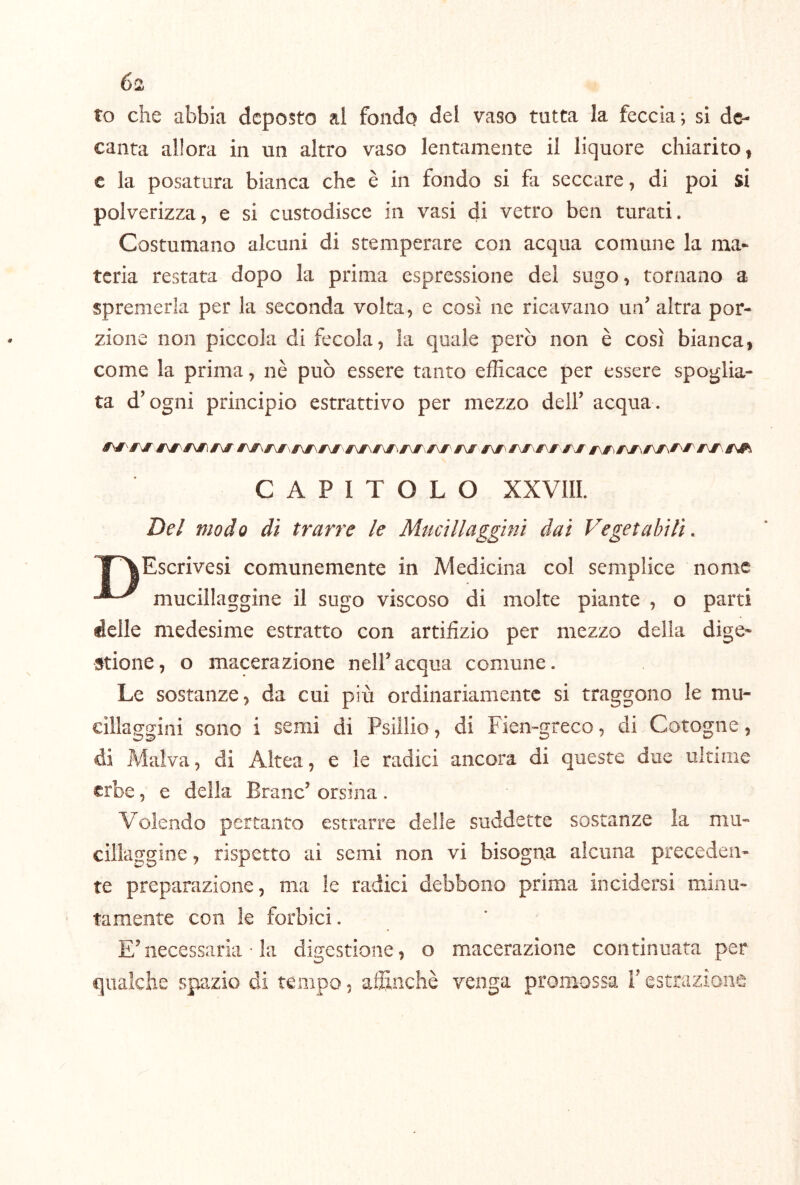 to che abbia deposto al fondo del vaso tutta la feccia; si de- canta allora in un altro vaso lentamente il liquore chiaritoi c la posatura bianca che è in fondo si fa seccare, di poi si polverizza, e si custodisce in vasi di vetro ben turati. Costumano alcuni di stemperare con acqua comune la ma- teria restata dopo la prima espressione del sugo, tornano a spremerla per la seconda volta, e così ne ricavano un^ altra por- zione non piccola di fecola, la quale però non è così bianca, come la prima, nè può essere tanto efficace per essere spoglia- ta d’ogni principio estrattivo per mezzo dell’ acqua . CAPITOLO XXVIII. Del modo dì trarre le Mucillaggini dai Vegetabili. T^Escrivesi comunemente in Medicina col semplice nome mucillaggine il sugo viscoso di molte piante , o parti delle medesime estratto con artifizio per mezzo della dige- stione , o macerazione nell’ acqua comune. Le sostanze, da cui più ordinariamente si traggono le mu- cillaggini sono i semi di Psiilio, di Fien-greco, di Cotogne, di Malva, di Altea, e le radici ancora di queste due ultime erbe, e della Brano’ orsina . Volendo pertanto estrarre delle suddette sostanze la mu- cillaggine , rispetto ai semi non vi bisogna alcuna preceden- te preparazione, ma le radici debbono prima incidersi minu- tamente con le forbici. E’necessaria • la digestione, o macerazione continuata per qualche spazio di tempo, alìtnchè venga promossa l’estrazione