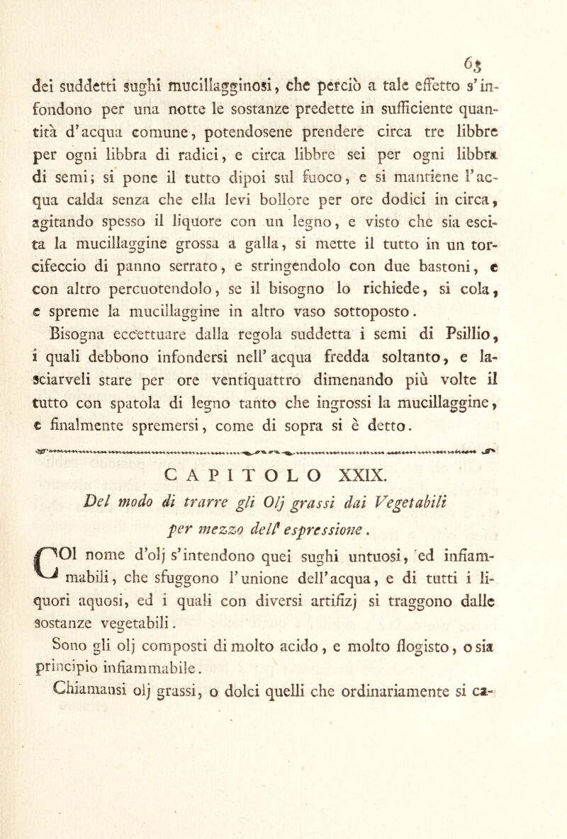 65 dei suddetti sughi muciliagginosi, che peteiò a tale effetto s’in- fondono per una notte le sostanze predette in sufficiente quan- tità d’acqua comune, potendosene prendere circa tre libbre per ogni libbra di radici, e circa libbre sei per ogni libbra, di semi; si pone il tutto dipoi sul fuoco, e si mantiene l’ac- qua calda senza che ella levi bollore per ore dodici in circa, agitando spesso il liquore con un legno, e visto che sia esci- ta la mucillaggine grossa a galla, si mette il tutto in un tor- cifeccio di panno serrato, e stringendolo con due bastoni, e con altro percuotendolo, se il bisogno lo richiede, si cola, e spreme la mucillaggine in altro vaso sottoposto. Bisogna eccJettuare dalla regola suddetta i semi di Psillio, i quali debbono infondersi nell’ acqua fredda soltanto, e la- sciarveli stare per ore ventiquattro dimenando più volte il tutto con spatola di legno tanto che ingrossi la mucillaggine, c finalmente spremersi, come di sopra si è detto. CAPITOLO XXIX. De/ modo di trarre gli Olj grassi dai Vegetabili per mezzo deld espressione. 1^01 nome d’olj s’intendono quei sughi untuosi, ed infiam- mabili, che sfuggono l’unione dell’acqua, e di tutti i li- quori aquosi, ed i quali con diversi artifizj si traggono dalle sostanze vegetabili. Sono gli olj composti di molto acido, e molto flogisto, osia principio infiammabile. Chiamansi olj grassi, o dolci quelli che ordinariamente si ca-