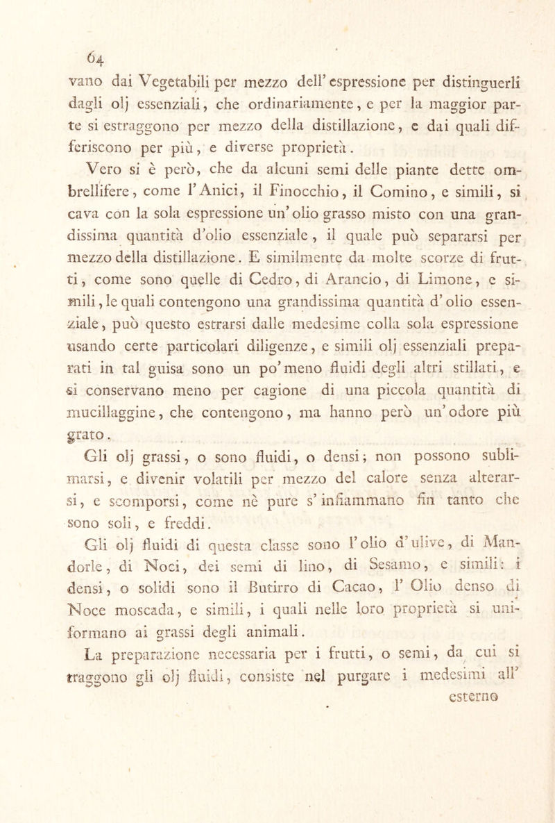 vano dai Vegetabili per mezzo deir espressione per distinguerli dagli olj essenziali, che ordinariamente, e per la maggior par- te si estraggono per mezzo della distillazione, c dai quali dif- feriscono per più, e diverse proprietà. Vero si è però, che da alcuni semi delle piante dette om- brellifere, come rAnici, il Finocchio, il Cornino, e simili, si cava con la sola espressione un’ olio grasso misto con una gran- dissima quantità d’olio essenziale , il quale può separarsi per mezzo della distillazione . E similmente da molte scorze di frut- ti , come sono quelle di Cedro, di Arancio, di Limone, e si- mili , le quali contengono una grandissima quantità d’olio essen- ziale 5 può questo estrarsi dalle medesime colia sola espressione usando certe particolari diligenze, e simili olj essenziali prepa- rati in tal guisa sono un po’meno fluidi degli altri stillati, e ù conservano meno per cagione di una piccola quantità di mucillaggine, che contengono, ma hanno però un’ odore più grato, Gli olj grassi, o sono fluidi, o densi; non possono subli- marsi, e divenir volatili per mezzo del calore senza alterar- si , e scomporsi, come uè pure s’infiammano fln tanto che sono soli, e freddi. Gli olj fluidi di questa classe sono l’olio a’ulive, di Man- dorle, di Noci, dei semi di lino, di Sesamo, e simili; i densi, o solidi sono il Butirro di Cacao, 1’ Olio denso di Noce moscada, e simili, i quali nelle loro proprietà si uni- formano ai grassi degli animali. La preparazione necessaria per i frutti, o semi, da cui si traggono gli olj fluidi, consiste nel purgare i medesimi alF esterno (