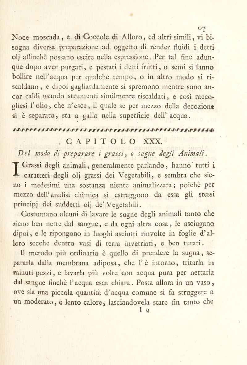 ^7 Noce moscada, e di Coccole di Alloro, ed altri sìmili, vi bi- sogna diversa preparazione ad oggetto di render fluidi i detti olj affinchè possano escire nella espressione. Per tal fine adun- que dopo aver purgati, e pestati i detti frutti, o semi si fanno bollire nelfacqua per qualche tempo, o in altro modo si ri- scaldano , e dipoi gagliardamente si spremono mentre sono an- cor caldi usando strumenti similmente riscaldati, e così racco- gliesi folio, che ifesce, il quale se per mezzo della decozione si è separato, sta a galla nella superficie delf acqua. . CAPITOLO XXX. Del modo di preparare ì grassi^ o sugne degli Animali- T Grassi degli animali, generalmente parlando, hanno tutti i caratteri degli olj grassi dei Vegetabili, e sembra che sie- no i medesimi una sostanza niente animalizzata ; poiché per mezzo delf analisi chimica si estraggono da essa gli stessi principi dei suddetti olj de’Vegetabili. Costumano alcuni di lavare le sugne degli animali tanto che sieno ben nette dal sangue, e da ogni altra cosa, le asciugano dipoi, e le ripongono in luoghi asciutti rinvolto in foglie d’al- loro secche dentro vasi di terra invetriati, e ben turati. Il metodo più ordinario è quello di prendere la sugna, se- pararla dalia membrana adiposa, che Fé intorno, tritarla in minuti pezzi, e lavarla più volte con acqua pura per nettarla dal sangue finché l’acqua esca chiara. Posta allora in un vaso 5 ove sia una piccola quantità d’acqua comune si fa struggere a un moderato, e lento calore, lasciando vela stare fin tanto che