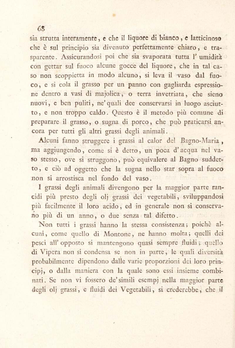 65 sia strutta interamente, e che il liquore di bianco, e latticinoso che è sul principio sia divenuto perfettamente chiaro, e tra- sparente . Assicurandosi poi che sia svaporata tutta V umidità con gettar sul fuoco alcune gocce del liquore, che in tal ca- so non scoppietta in modo alcuno, si leva il ‘vaso dal fuo- co, e si cola il grasso per un panno con gagliarda espressio- ne dentro a vasi di majolica,^ o terra invetriata, che sieno nuovi, e ben puliti, ne’quali dee conservarsi in luogo asciut- to , e non troppo caldo. Questo è il metodo più comune di preparare il grasso, o sugna di porco, che può praticarsi an- cora per tutti gli altri grassi degli animali. Alcuni fanno struggere i grassi al calor del Bagno-Maria , ma aggiungendo, come si è detto, un poea d’acqua nel va- so stesso, ove si struggono, può equivalere al Bagno suddet- to , e ciò ad oggetto che la sugna nello star sopra al fuoco non si arrostisca nel fondo del vaso. I grassi degli animali divengono per la maggior parte ran- cidi più presto degli olj grassi dei vegetabili, sviluppandosi più facilmente il loro acido, ed in generale non si conserva- no più di un anno, o due senza tal difetto. Non tutti i grassi hanno la stessa consistenza; poiché al- cuni, come quello di Montone, ne hanno molta; quelli dei pesci air opposto si mantengono quasi sempre fluidi ; quello di Vipera non si condensa se non in parte, le quali diversità probabilmente dipendono dalle varie proporzioni dei loro prin- cipj, o dalla maniera con la quale sono essi insieme combi- nati. Se non vi fossero de’simili esemp) nella maggior parte degli olj grassi, e fluidi dei Vegetabili, si crederebbe, che il
