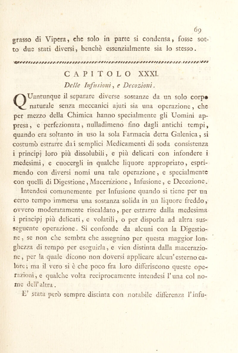 grasso di Vipera, che solo in parte si condensa, fosse sot- to due stati diversi, benché essenzialmente sia lo stesso. CAPITOLO XXXI. Delle Infusioni^ e Decozioni. Quantunque il separare diverse sostanze da un solo corp® naturale senza meccanici ajuti sia una operazione, che per mezzo della Chimica hanno specialmente gli Uomini ap- presa, e perfezionata, nulladimeno fino dagli antichi tempi, quando era soltanto in uso la sola Farmacia detta Galenica, si costumò estrarre dai semplici Medicamenti di soda consistenza i principi loro più dissolubili, e più delicati con infondere i medesimi, e cuocergli in qualche liquore appropriato, espri- mendo con diversi nomi una tale operazione, e specialmente con quelli di Digestione, Macerazione , Infusione, e Decozione « Intendesi comunemente per Infusione quando si tiene per un certo tempo immersa una sostanza solida in un liquore freddo, ovvero moderatamente riscaldato, per estrarre dalla medesima i principi più delicati, e volatili, o per disporla ad altra sus- seguente operazione. Si confonde da alcuni con la Digestio- ne , se non che sembra che assegnino per questa maggior lon- ghezza di tempo per eseguirla, e vien distinta dalla macerazio- ne, per la quale dicono non doversi applicare aicuiF esterno ca- lore; ma il vero si è che poco fra loro differiscono queste ope- razioni, e qualche volta reciprocamente intendesi Tuna col no- me dell’ altra. L’ Stata però sempre distinta con notabile differenza rinfu-