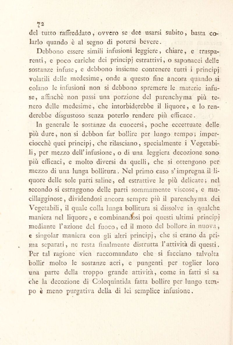 7^ del tutto raffreddato, ovvero se dee usarsi subito, basta ca- larlo quando è al segno di potersi bevete. Debbono essere simili infusioni leggiere, chiare, e traspa- renti, e poco cariche dei princip) estrattivi, o saponacei delle sostanze infuse, e debbono insieme contenere tutti i principj volatili delle medesime, onde a questo fine ancora quando si colano le infusioni non si debbono spremere le materie infu- se, affinché non passi una porzione del parenchyma più te- nero delle medesime, che intorbiderebbe il liquore, e lo ren- derebbe disgustoso senza poterlo rendere più efficace. ìli generale le sostanze da cuocersi, poche eccettuate delle più dure, non si debbon far bollire per lungo tempo ; imper- ciocché quei principj, che rilasciano, specialmente i Vegetabi- li, per mezzo dell’infusione, o di una leggiera decozione sono più efficaci, e molto diversi da quelli, che si ottengono per mezzo di una lunga bollitura. Nel primo caso s’impregna il li- quore delle sole parti saline, ed estrattive le più delicate ; nel secondo si estraggono delle parti sommamente viscose, e mu- cillagginose , dividendosi ancora sempre più il parenchyma dei Vegetabili, il quale colla lunga bollitura si dissolve in qualche maniera nel liquore, e combinandfosi poi questi ultimi principj mediante Tazione dei fuoco, ed il moto del bollore in nuova, € singoiar maniera con gli altri principj, che si erano da pri- ma separati, ne resta finalmente distrutta T attività di questi. Per tal rar^ione vieii raccomandato che si facciano talvolta bollir molto le sostanze acri, e pungenti per toglier loro una parte della troppo grande attività, come in fatti si sa che la decozione di Coloquintida fatta bollire per lungo tem- po è meno purgativa della di lei semplice infusione.
