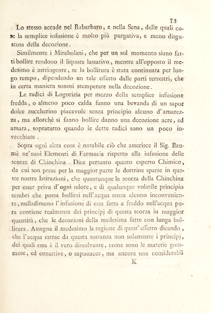 1$ Lo stesso accade nel Rabarbaro, e nella Sena, delle quali co- se la semplice infusione è molto più purgativa, e meno disgu- stosa della decozione. Similmente i Mirabolani, che per un sol momento siano fat- ti bollire rendono il liquore lassativo, mentre all’opposto il me- desimo è astringente, se la bollitura è stata continuata per lun- go tempo, dipendendo un tale elTetto dalle parti terrestri, che in certa maniera sonosi stemperate nella decozione. Le radici di Logorizia per mezzo della semplice infusione fredda, o almeno poco calda fanno una bevanda di un sapoc dolce zuccherino piacevole senza principio alcuno d’amarez- za , ma allorché si fanno bollire danno una decozione acre, ed amara, sopratutto quando le dette radici sono un poco in- vecchiate . Sopra ogni altra cosa è notabile ciò che asserisce il Sig. Baii- mè ne’suoi Elementi di Farmacia rispetto alla infusione delle scorze di Chinchina . Dice pertanto questo esperto Chimico, da cui son prese per la maggior parte le dottrine sparse in que- ste nostre Istituzioni, che quantunque la scorza della Chinchina per esser priva d’ogni odore, e di qualunque volatile principio sembri che possa bollirsi nell’acqua senza alcuno inconvenien- te , nulladimeno l’infusione di essa fatta a freddo nell’acqua pu- ra contiene realmente dei principi di questa scorza in maggior quantica, che le decozioni della medesima fatte con lunga bol- litura . Assegna il medesimo la ragione di quest’ effetto dicendo , che Facqua estrae da questa sostanza non solamente i principi, dei quali essa è il vero dissolvente, come sono le materie goni- snose 5 ed estrattive, o saponacee, ma ancora una considerabil K