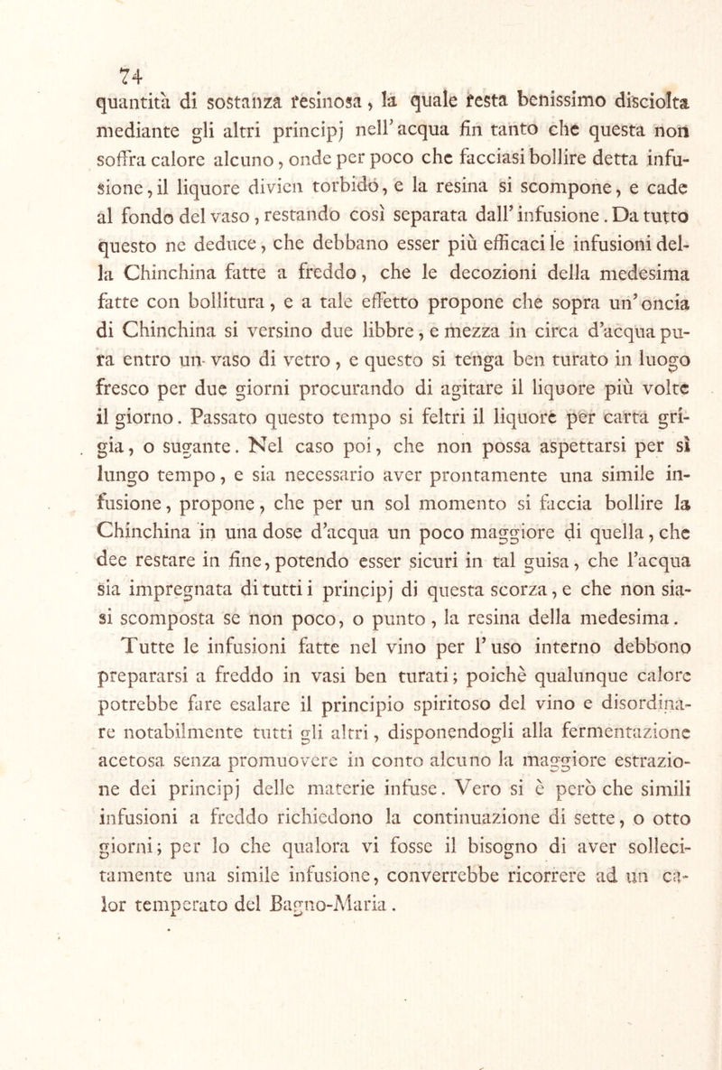 quantità di sostanza fesinosa, là quale festa benissimo disciolta mediante gli altri princip) nell'acqua fin tanto che questa non soffra calore alcuno, onde per poco che facciasi bollire detta infu- sione, il liquore divicn torbido, e la resina si scompone, e cade al fondo del vaso, restando così separata dall' infusione. Da tutto questo ne deduce, che debbano esser più efficaci le infusioni del- la Chinchilla fatte a freddo, che le decozioni della medesima fatte con bollitura, e a tale effetto propone che sopra un' oncia di Chinchilla si versino due libbre, e mezza in circa d'acqua pu- ra entro un- vaso di vetro, e questo si tenga ben turato in luogo fresco per due giorni procurando di agitare il liquore più volte il giorno. Passato questo tempo si feltri il liquore per carta gri- gia , o sugante. Nel caso poi, che non possa aspettarsi per sì lungo tempo, e sia necessario aver prontamente una simile in- fusione , propone, che per un sol momento si faccia bollire la Chinchina in una dose d'acqua un poco maggiore di quella, che dee restare in fine,potendo esser sicuri in tal guisa, che l'acqua sia impregnata di tutti i principi di questa scorza, e che non sia- si scomposta se non poco, o punto, la resina della medesima. Tutte le infusioni fatte nel vino per l'uso interno debbono prepararsi a freddo in vasi ben turati; poiché qualunque calore potrebbe fare esalare il principio spiritoso del vino e disordina- re notabilmente tutti gli altri, disponendogli alla fermentazione acetosa senza promuovere in conto alcuno la maggiore estrazio- ne dei principi delle materie infuse. Vero si è però che simili infusioni a freddo richiedono la continuazione di sette, o otto giorni; per lo che qualora vi fosse il bisogno di aver solleci- tamente una simile infusione, converrebbe ricorrere ad un ca- ler temperato del Bagno-Maria.
