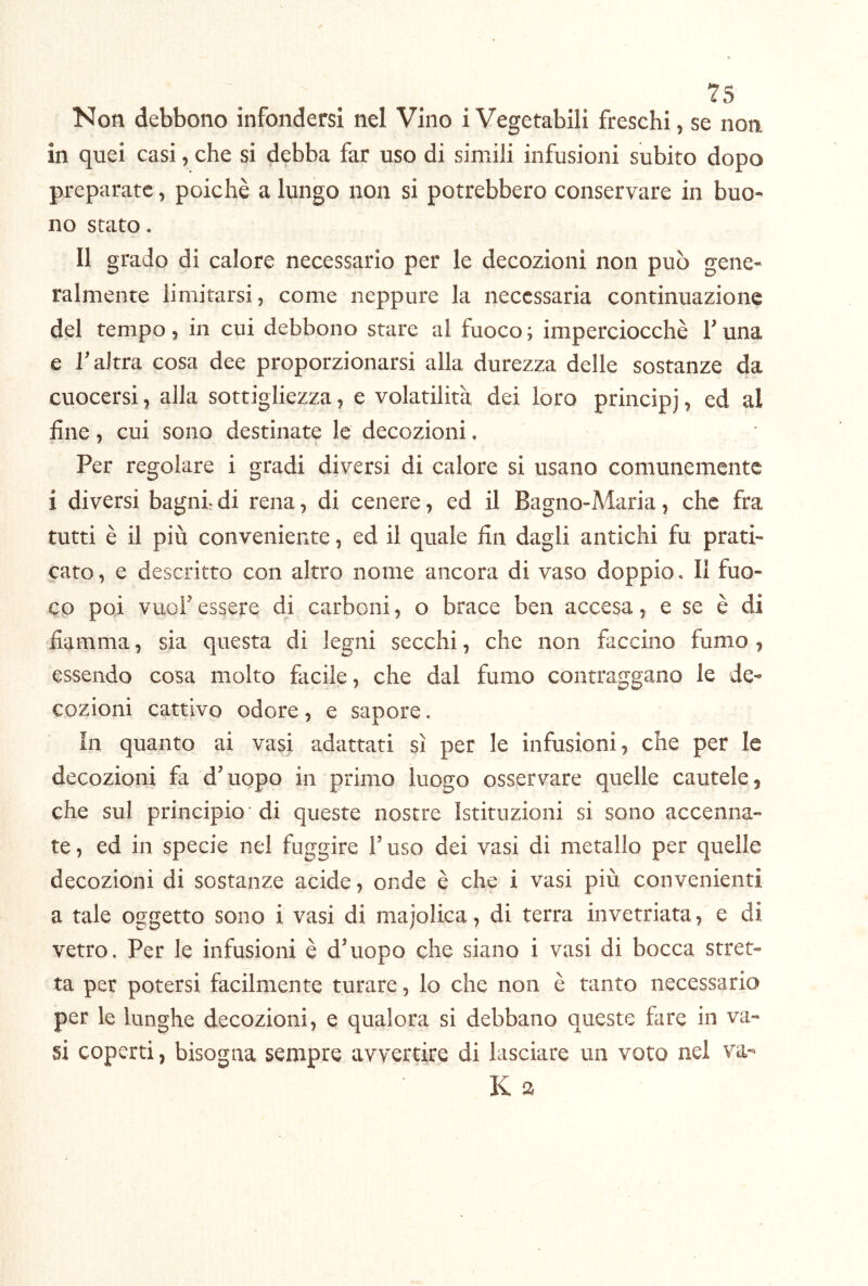 Non debbono infondersi nel Vino i Vegetabili freschi, se non in quei casi, che si debba far uso di simili infusioni subito dopo preparate, poiché a lungo non si potrebbero conservare in buo- no stato. Il grado di calore necessario per le decozioni non può gene- ralmente limitarsi, come neppure la necessaria continuazione del tempo, in cui debbono stare al fuoco ; imperciocché l’una e l’altra cosa dee proporzionarsi alla durezza delle sostanze da cuocersi, alla sottigliezza, e volatilità dei loro principj, ed al fine, cui sono destinate le decozioni. Per regolare i gradi diversi di calore si usano comunemente i diversi bagni- di rena, di cenere, ed il Bagno-Maria, che fra tutti é il più conveniente, ed il quale fin dagli antichi fu prati- cato, e descritto con altro nome ancora di vaso doppio. Il fuo- co poi vuol’ essere di carboni, o brace ben accesa, e se é di fiamma, sia questa di legni secchi, che non faccino fumo , essendo cosa molto facile, che dal fumo contraggano le de- cozioni cattivo odore, e sapore. In quanto ai vasi adattati sì per le infusioni, che per le decozioni fa d’uopo in primo luogo osservare quelle cautele, che sul principio'di queste nostre Istituzioni si sono accenna- te , ed in specie nel fuggire l’uso dei vasi di metallo per quelle decozioni di sostanze acide, onde è che i vasi più convenienti a tale oggetto sono i vasi di majolica, di terra invetriata, e di vetro. Per le infusioni é d’uopo che siano i vasi di bocca stret- ta per potersi facilmente turare, lo che non è tanto necessario per le lunghe decozioni, e qualora si debbano queste fare in va- si coperti, bisogna sempre avvertire di lasciare un voto nel va- K a