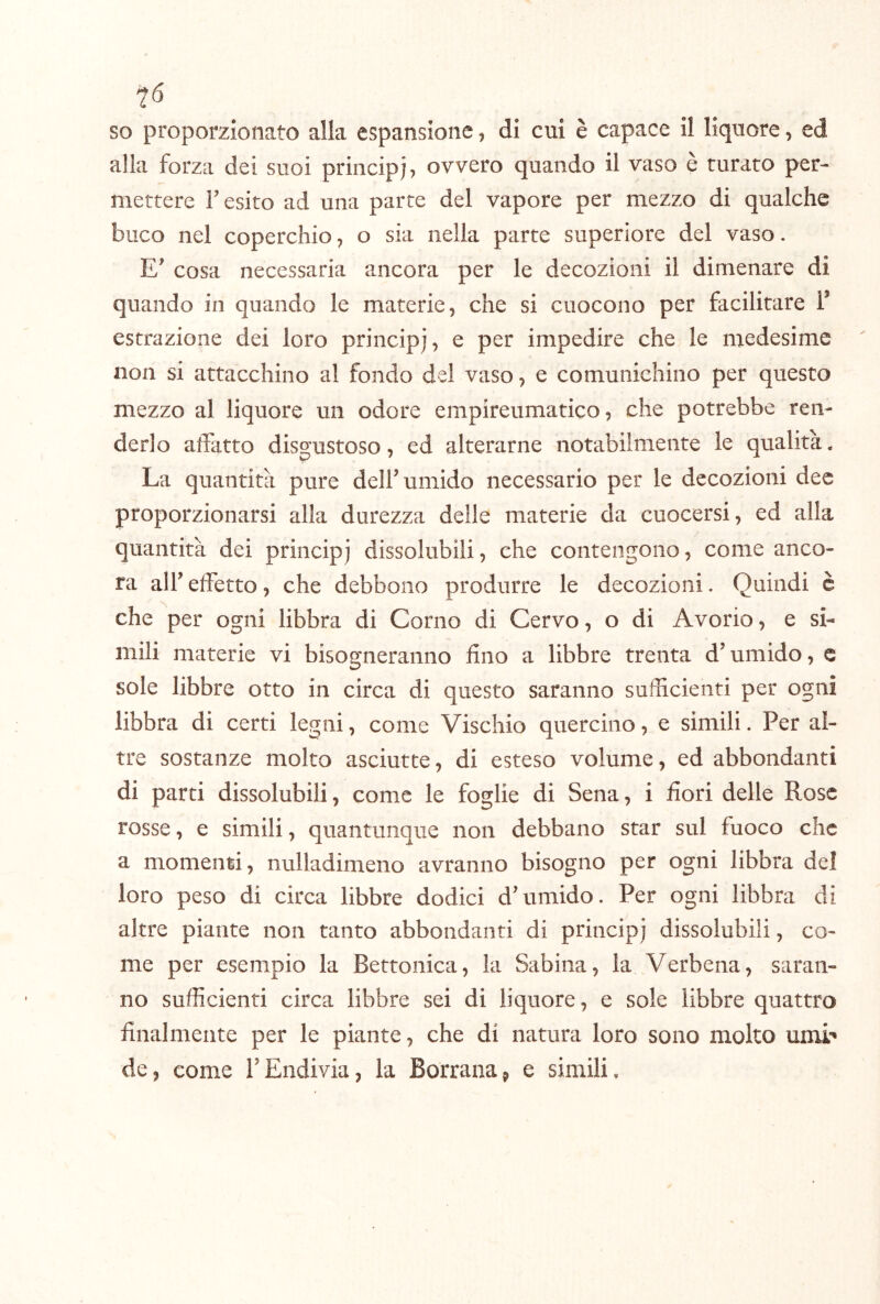 so proporzionato alla espansione, di cui è capace il liquore, ed alla forza dei suoi principi, ovvero quando il vaso è turato per- mettere r esito ad una parte del vapore per mezzo di qualche buco nel coperchio, o sia nella parte superiore del vaso. E cosa necessaria ancora per le decozioni il dimenare di quando in quando le materie, che si cuocono per facilitare T estrazione dei loro principi, ^ impedire che le medesime non si attacchino al fondo del vaso, e comunichino per questo mezzo al liquore un odore empireumatico, che potrebbe ren- derlo affatto disgustoso, ed alterarne notabilmente le qualità. La quantità pure delf umido necessario per le decozioni dee proporzionarsi alla durezza delle materie da cuocersi, ed alla quantità dei principi dissolubili, che contengono, come anco- ra alf effetto, che debbono produrre le decozioni. Quindi è che per ogni libbra di Corno di Cervo, o di Avorio, e si- mili materie vi bisogneranno fino a libbre trenta d’umido, c sole libbre otto in circa di questo saranno sufficienti per ogni libbra di certi legni, come Vischio quercino, e simili. Per al- tre sostanze molto asciutte, di esteso volume, ed abbondanti di parti dissolubili, come le foglie di Sena, i fiori delle Rose rosse, e simili, quantunque non debbano star sul fuoco che a momenti, nulladimeno avranno bisogno per ogni libbra del loro peso di circa libbre dodici d’umido. Per ogni libbra di altre piante non tanto abbondanti di principi dissolubili, co- me per esempio la Bettonica, la Sabina, la Verbena, saran- no sufficienti circa libbre sei di liquore, e sole libbre quattro finalmente per le piante, che di natura loro sono molto umi' de, come l’Endivia, la Borrana, e simili.