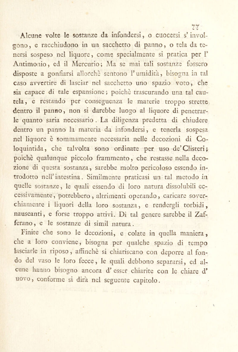 7r Alcune volte le sostanze da infondersi, o cuocersi s’invol- gono , e racchiudono in un sacchetto di panno, o tela da te- nersi sospeso nel liquore, come specialmente si pratica per f Antimonio, ed il Mercurio; Ma se mai tali sostanze fossero disposte a gonfiarsi allorché sentono Fumidità, bisogna in tal caso avvertire di lasciar nel sacchetto uno spazio voto, che sia capace di tale espansione ; poiché trascurando una tal cau- tela, e restando per conseguenza le materie troppo strette dentro il panno, non si darebbe luogo al liquore di penetrar- le quanto saria necessario . La diligenza predetta di chiudere dentro un panno la materia da infondersi, e tenerla sospesa nel liquore è sommamente necessaria nelle decozioni di Co- loquintida, che talvolta sono ordinate per uso de’Clisteri; poiché qualunque piccolo frammento, che restasse nella deco- zione di questa sostanza, sarebbe molto pericoloso essendo in- trodotto nell’intestina. Similmente praticasi uii tal metodo in quelle sostanze, le quali essendo di loro natura dissolubili ec- cessivamente, potrebbero, altrimenti operando, caricare sover- chiamente i liquori della loro sostanza, e rendergli torbidi, nauseanti, e forse troppo attivi. Di tal genere sarebbe il Zaf- ferano, e le sostanze di simil natura. Finite che sono le decozioni, e colate in quella maniera^ che a loro conviene, bisogna per qualche spazio di tempo lasciarle in riposo, affinchè si chiariscano con deporre al fon- do del vaso le loro fecce, le quali debbono separarsi, ed al- cune hanno bisogno ancora d’ esser chiarite con le chiare d’ uovo 5 conforme si dirà nel seguente capitolo.