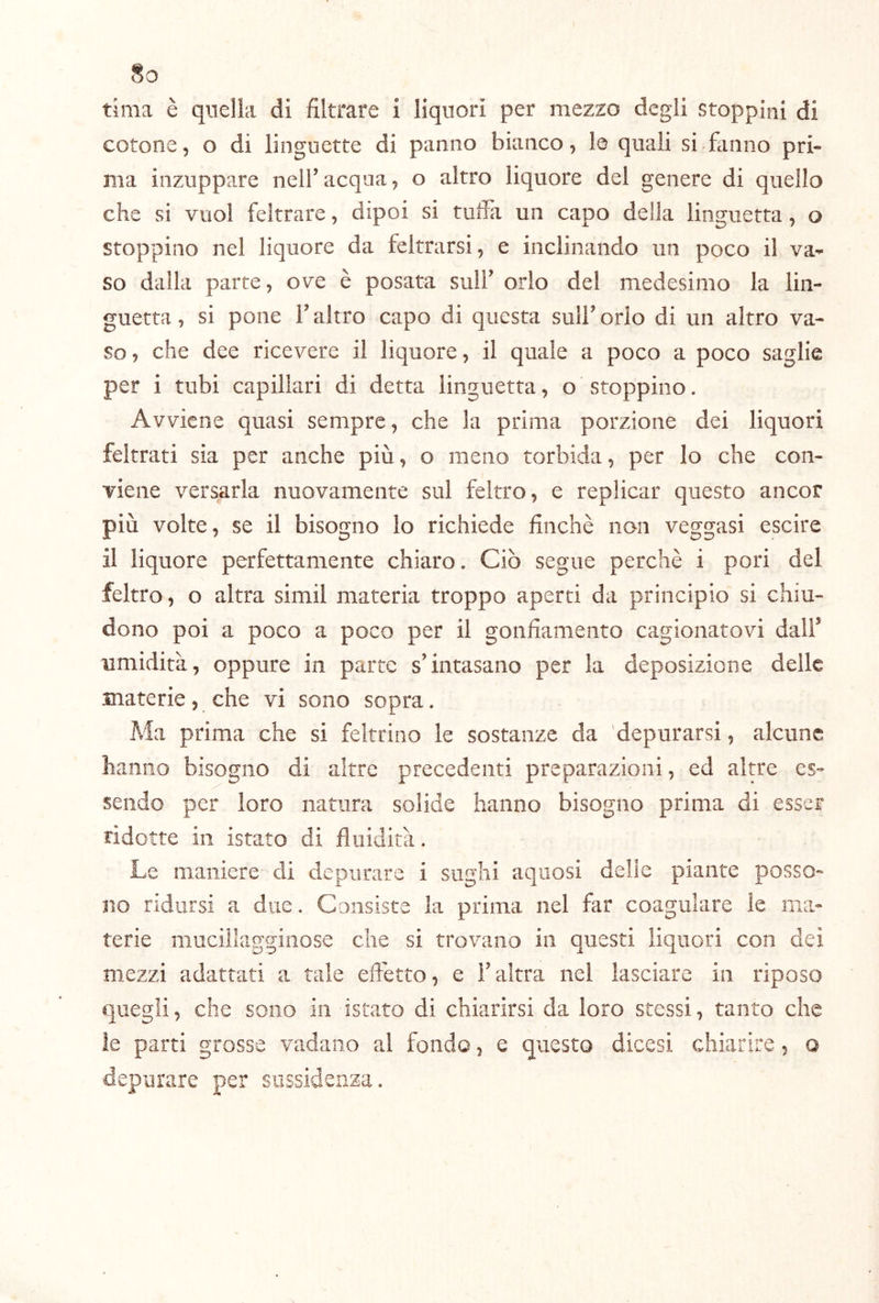 tima è quella di filtrare i liquori per mezzo degli stoppini di cotone, o di linguette di panno bianco, le quali si fiinno pri- ma inzuppare nell’acqua, o altro liquore del genere di quello che si vuol feltrare, dipoi si tuffa un capo della linguetta, o stoppino nel liquore da feltrarsi, e inclinando un poco il va-* so dalla parte, ove è posata sull’ orlo del medesimo la lin- guetta , si pone r altro capo di questa sull’ orlo di un altro va- so , che dee ricevere il liquore, il quale a poco a poco saghe per i tubi capillari di detta linguetta, o stoppino. Avviene quasi sempre, che la prima porzione dei liquori feltrati sia per anche più, o meno torbida, per Io che con- viene versarla nuovamente sul feltro, e replicar questo ancor più volte, se il bisogno lo richiede finché non veggasi escire il liquore perfettamente chiaro. Ciò segue perchè i pori del feltro, o altra simil materia troppo aperti da principio si chiu- dono poi a poco a poco per il gonfiamento cagionatovi dall’ umidità, oppure in parte s’intasano per la deposizione delle materie, che vi sono sopra. Ma prima che si feltrino le sostanze da depurarsi, alcune hanno bisogno di altre precedenti preparazioni, ed altre es- sendo per loro natura solide hanno bisogno prima di esser ridotte in istato di fluidità. Le maniere di depurare i sughi aquosi delie piante posso- no ridursi a due. Consiste la prima nel far coagulare le ma- terie muciiiaggiiiose che si trovano in questi liquori con dei mezzi adattati a tale effetto, e i’ altra nel lasciare in riposo quegli, che sono in istato di chiarirsi da loro stessi, tanto che le parti grosse vadano al fondo, e questo dicesi chiarire, o depurare per siissidenza.
