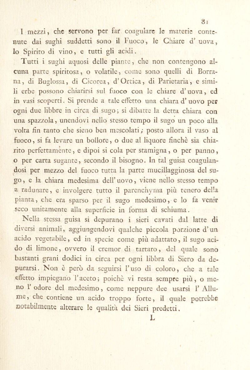i mezzi, che servono per hir coagulare le materie conte- nute dai sughi suddetti sono il Fuoco, le Chiare d’ uova, lo Spirito di vino, e tutti gli acidi, Tutti i sughi aquosi delle piante, che non contengono al- cuna parte spiritosa, o volatile, come sono quelli di Borra- iia, di Bugiossa, di Cicorea, d'Ortica, di Parietaria, e simi- li erbe possono chiarirsi sul fuoco con le chiare d’uova, ed in vasi scoperti. Si prende a tale effetto una chiara d’ uovo per ogni due libbre in circa di sugo ; si dibatte la detta chiara con una spazzola, unendovi nello stesso tempo il sugo un poco alla volta fin tanto che sieno ben mescolati; posto allora il vaso al fuoco, si fa levare un bollore, o due al liquore finché sia chia- rito perfettaniènte, e dipoi si cola per stamigna, o per panno, o per carta sugante, secondo il bisogno. In tal guisa coagulan- dosi per mezzo del fuoco tutta la parte mucillagginosa del su- go, e la chiara medesima deilTiovo, viene nello stesso tempo a radunare, e involgere tutto il parencliyrna più tenero della pianta, che era sparso per il sugo medesimo, e lo fa venir seco unitamente alla superficie in forma di schiuma. Nella stessa guisa si depurano i sieri cavati dal latte di diversi animali, aggiungendovi qualche piccola porzione d'un acido vegetabile, ed in specie come più adattato, il sugo aci- do di limone, ovvero il cremor di tartaro, del quale sono bastanti grani dodici in circa per ogni libbra di Siero da de- purarsi. Non è però da seguirsi Fuso di coloro, che a tale effetto impiegano F aceto ; poiché vi resta sempre più, o me- no F odore del medesimo, come neppure dee usarsi F Allu- me , che contiene un acido troppo forte, il quale potrebbe notabilmente alterare le qualità dei Sieri predetti. L