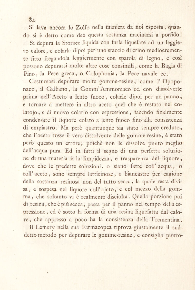 Si lava ancora lo Zolfo nella maniera da noi esposta, quan*- dò si è detto come dee questa sostanza macinarsi a porfido. Si depura la Storace liquida con farla liquefare ad un leggie- ro calore, e colarla dipoi per uno staccio di crino mediocremen- te fitto fregandola leggiermente con spatola di legno, e così possono depurarsi molte altre cose consimili, come la Ragia di Pino, la Pece greca, o Colophonia, la Pece navale ec. * Costumasi depurare molte gomme-resine, come V Opopo- naco, il Galbano, la Gomm Ammoniaco ec. con dissolverle prima nelF Aceto a lento fuoco, colarle dipoi per un panno, c tornare a mettere in altro aceto quel che è restato nel co- lato jo , e di nuovo colarlo con espressione, facendo finalmente condensare il liquore colato a lento fuoco fino alla consistenza di empiastro. Ma però quantunque sia stato sempre creduto 9 che Faceto fosse il vero dissolvente delle gomme-resine, è stato però questo un errore; poiché non le dissolve punto meglio dell’acqua pura. Ed in fatti il segno di una perfetta soluzio- ne di una materia è la limpidezza, e trasparenza del liquore, dove che le predette soluzioni, o siano fatte coll’ acqua, o coir aceto, sono sempre latticinose, e biancastre per cagione della sostanza resinosa non del tutto secca, la quale resta divi- sa , e sospesa nel liquore coll’ ajuto, e col mezzo della gom- ma , che soltanto vi è realmente disciolta. Quella porzione poi di resina, che è più secca, passa per il panno nel tempo della es- pressione , ed è sotto la forma di una resina liquefatta dal calo- re, che appresso a poco ha la consistenza della Trementina. Il Lemery neìla sua Farmacopea riprova giustamente il sud- detto metodo per depurare le gomme-resine, e consiglia piutto-