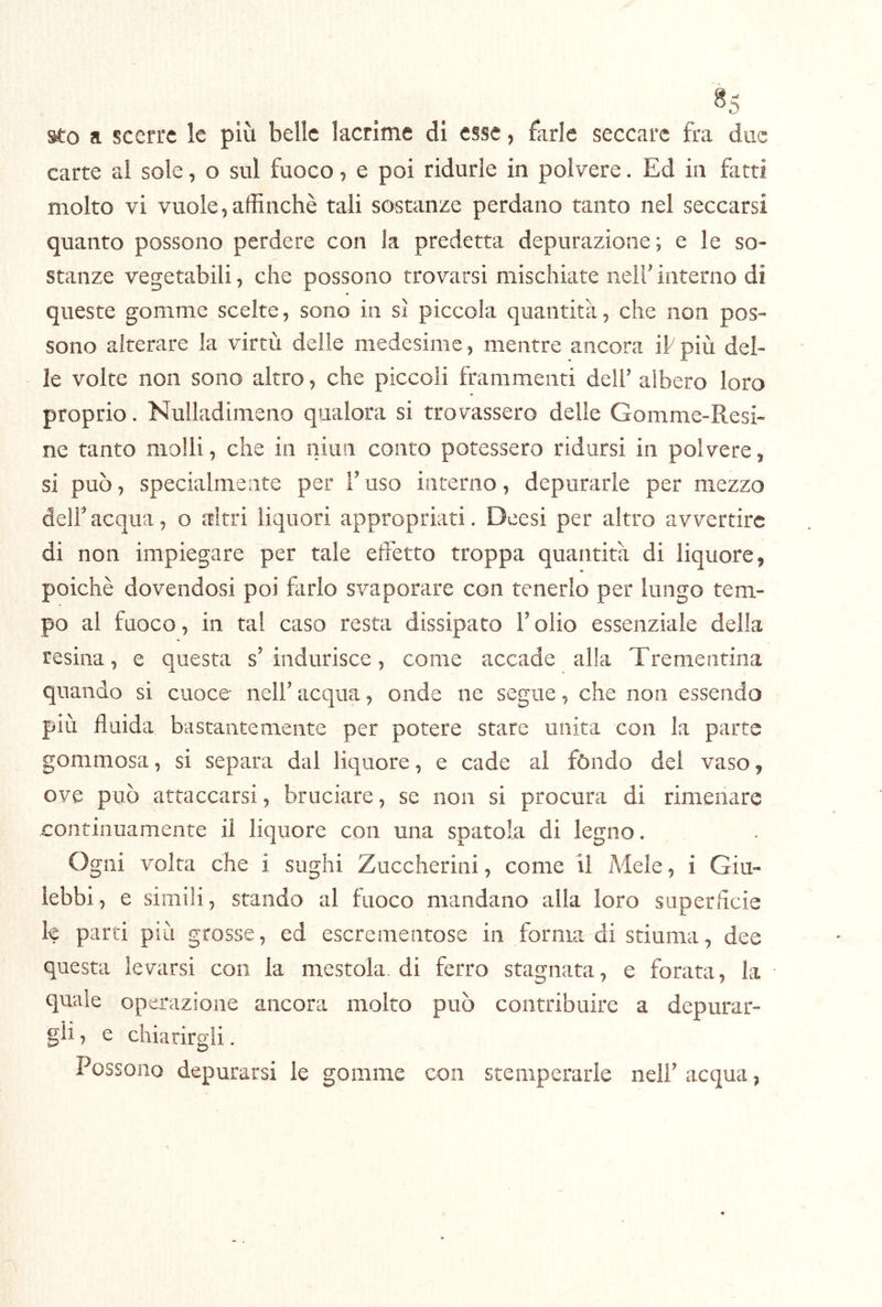 ^5 a scerrc le più belle lacrime di esse, farle seccare fra due carte al sole, o sul fuoco 7 e poi ridurle in polvere. Ed in fatti molto vi vuole,affinchè tali sostanze perdano tanto nel seccarsi quanto possono perdere con la predetta depurazione; e le so- stanze vegetabili, che possono trovarsi mischiate nelf interno di queste gomme scelte, sono in sì piccola quantità, che non pos- sono alterare la virtù delle medesime , mentre ancora if più del- le volte non sono altro, che piccoli frammenti dell’ albero loro proprio. Nulladimeno qualora si trovassero delle Gomme-Resi- ne tanto molli, che in niun conto potessero ridursi in polvere, si può, specialmente per fuso interno, depurarle per mezzo deir acqua, o altri liquori appropriati. Deesi per altro avvertire di non impiegare per tale effetto troppa quantità di liquore, poiché dovendosi poi farlo svaporare con tenerlo per lungo tem- po al fuoco, in tal caso resta dissipato Folio essenziale della resina, e questa s’indurisce, come accade alla Trementina quando si cuoce nell’ acqua, onde ne segue, che non essendo più fluida bastantemente per potere stare unita con la parte gommosa, si separa dal liquore, e cade al fóndo del vaso, ove può attaccarsi, bruciare, se non si procura di rimenare continuamente il liquore con una spatola di legno. Ogni volta che i sughi Zuccherini, come il Mele, i Giu- lebbi, e simili, stando al fuoco mandano alla loro superflcie le parti più grosse, ed escrementose in forma di stimila, dee questa levarsi con la mestola, di ferro stagnata, e forata, la quale operazione ancora molto può contribuire a depurar- gli , e chiarirgli. Possono depurarsi le gomme con stemperarle nell’acqua,