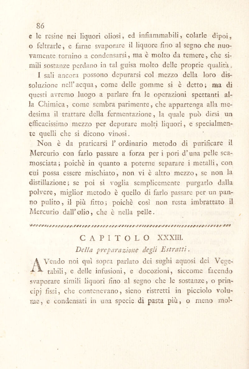 e le resine nei liquori oliosi, ed iniiammabili, colarle dipoi, o feltrarle, e farne svaporare il liquore fino al segno che nuo- vamente tornino a condensarsi, ma è molto da temere, che si- mili sostanze perdano in tal guisa molto delle proprie qualità. I sali ancora possono depurarsi col mezzo della loro dis- soluzione nell’acqua, come delle gomme si è detto; ma di questi avremo luogo a parlare fra le operazioni spettanti al- la Chimica, come sembra parimente, che appartenga alla me- desima il trattare della fermentazione, la quale può dirsi un efficacissimo mezzo per depurare molti liquori, e specialmen- te quelli che si dicono vinosi. Non è da praticarsi T ordinario metodo di purificare ii Mercurio con farlo passare a forza per i pori d’una pelle sca- mosciata; poiché in quanto a poterne separare i metalli, con cui possa essere mischiato, non vi è altro mezzo, se non la distillazione; se poi si voglia semplicemente purgarlo dalla polvere, miglior metodo è quello di farlo passare per un pan- no pulito, il più fitto ; poiché così non resta imbrattato il Mercurio dall’alio, che é nella pelle. CAPITOLO XXXiil. Della preparazione degli Estratti. Avendo noi qui sopra parlato dei sughi aqiiosi dei Vege- tabili, e delle infusioni, e docozioni, siccome facendo svaporare siniiii liquori fino al segno che le sostanze, o pria- cip) fissi, che contenevano, sieno ristretti in picciolo volu- me, e condensati in una specie, di pasta più, o meno moL