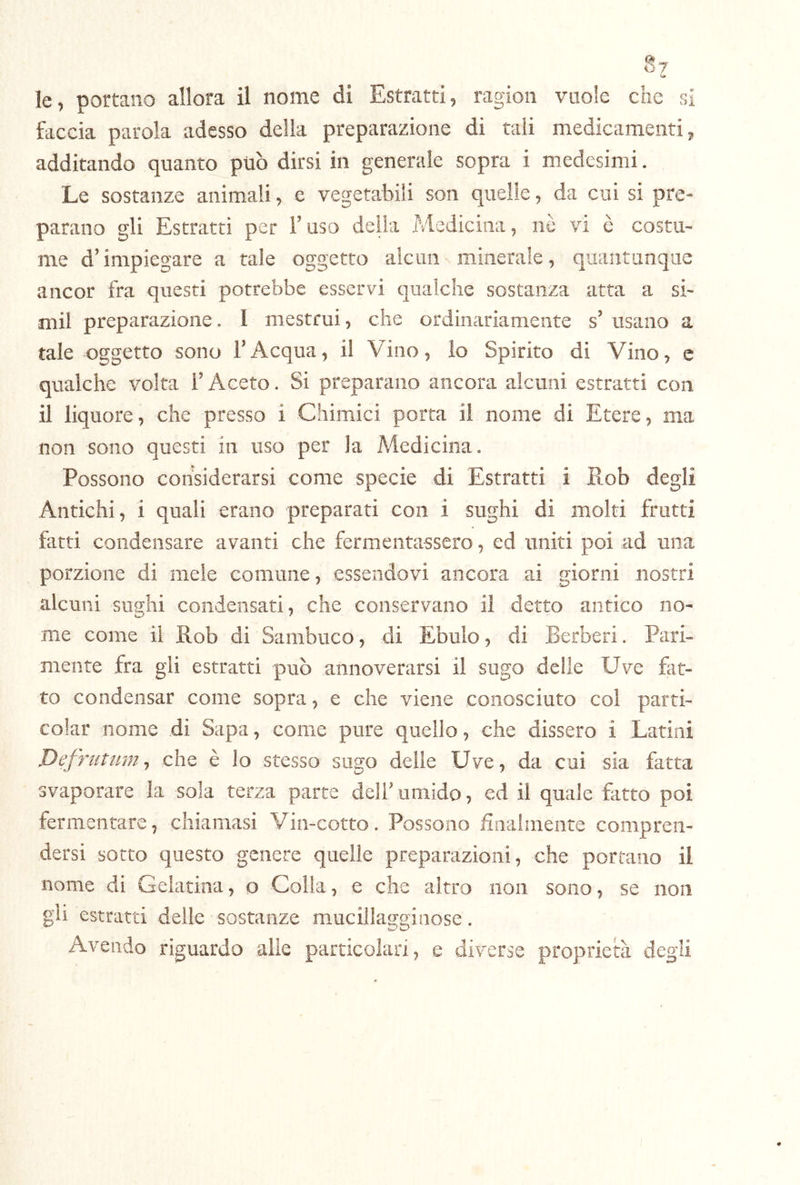 §7 le, portano allora il nome di Estratti, ragion vuole che si faccia parola adesso della preparazione di tali medicamenti, additando quanto può dirsi in generale sopra i medesimi. Le sostanze animali, e vegetabili son quelle, da cui si pre- parano gli Estratti per l’uso della Medicina, nò vi è costu- me d’impiegare a tale oggetto alcun minerale, quantunque ancor fra questi potrebbe esservi qualche sostanza atta a si- mil preparazione. I mestrui, che ordinariamente s’ usano a tale oggetto sono l’Acqua, il Vino, lo Spirito di Vino, e qualche volta l’Aceto. Si preparano ancora alcuni estratti con il liquore, che presso i Chimici porta il nome di Etere, ma non sono questi in uso per la Medicina. Possono considerarsi come specie di Estratti i Rob degli Antichi, i quali erano preparati con i sughi di molti frutti fatti condensare avanti che fermentassero, ed uniti poi ad una porzione di mele comune, essendovi ancora ai giorni nostri alcuni suffhi condensati, che conservano il detto antico no- me come il Rob di Sambuco, di Ebulo, di Berberi. Pari- mente fra gli estratti può annoverarsi il sugo delle Uve fat- to condensar come sopra, e che viene conosciuto col parti- colar nome di Sapa, come pure quello, che dissero i Latini Defrutum ^ che è lo stesso sugo delle Uve, da cui sia fatta svaporare la sola terza parte deli'umido, ed il quale fitto poi fermentare, chiamasi Via-cotto. Possono fliialinente compren- dersi sotto questo genere quelle preparazioni, che portano il nome di Gelatina, o Colla, e che altro non sono, se non gii estratti delle sostanze mucillagginose. Avendo riguardo alle particolari, e diverse proprietà degli