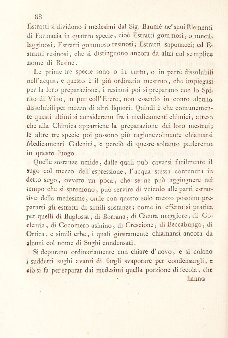 Estratti si dividono i medesimi dal Sig. Baumè ne’ suoi Elementi di Farmacia in quattro specie, cioè Estratti gommosi, o muciU laggiiiosi; Estratti gommoso-resinosi; Estratti saponacei; ed £•» stratei resinosi, che si distinguono ancora da altri col se mplice nome di Resine. Le prime tre specie sono o in tutto, o in parte dissolubili neiracqua, e questo è il più ordinario mestruo, che impiegasi per la loro preparazione, i resinosi poi si preparano con lo Spi- rito di Vino, o pur coll’Etere, non essendo in conto alcuna dissolubili per mezzo di altri liquori. Quindi è che comunemen- te questi ultimi si considerano fra i medicamenti chimici, atteso che alla Chimica appartiene la preparazione dei loro mestrui ; ie altre.tre specie poi possono più ragionevolmente chiamarsi Medicamenti Galenici, c perciò di queste soltanto parleremo in questo luogo. Quelle sostanze umide, dalle quali può cavarsi facilmente il s^ugo col mezzo dell’espressione, l’acqua stessa contenuta in detto sugo, ovvero un poca, che se ne può aggiugnere nel tempo che si spremono, può servire di veicolo alle parti estrae tive delie medesime, onde con questo solo mezzo possono pre- pararsi gli estratti di simili sostanze ; come in effetto si pratica per quelli di Buglossa, di Borrana, di Cicuta maggiore, di Co- clearia , di Cocomero asinino, di Crescione, di Beccabunga, di Ortica, e simili erbe, i quali giustamente chiamansi ancora da alcuni col nome di Sughi condensati. Si depurano ordinariamente con chiare d’uovo, e si colano i suddetti sughi avanti di fargli svaporare per condensargli, c #iò si fa per separar dai medesimi quella porzione di fecola, che liauna