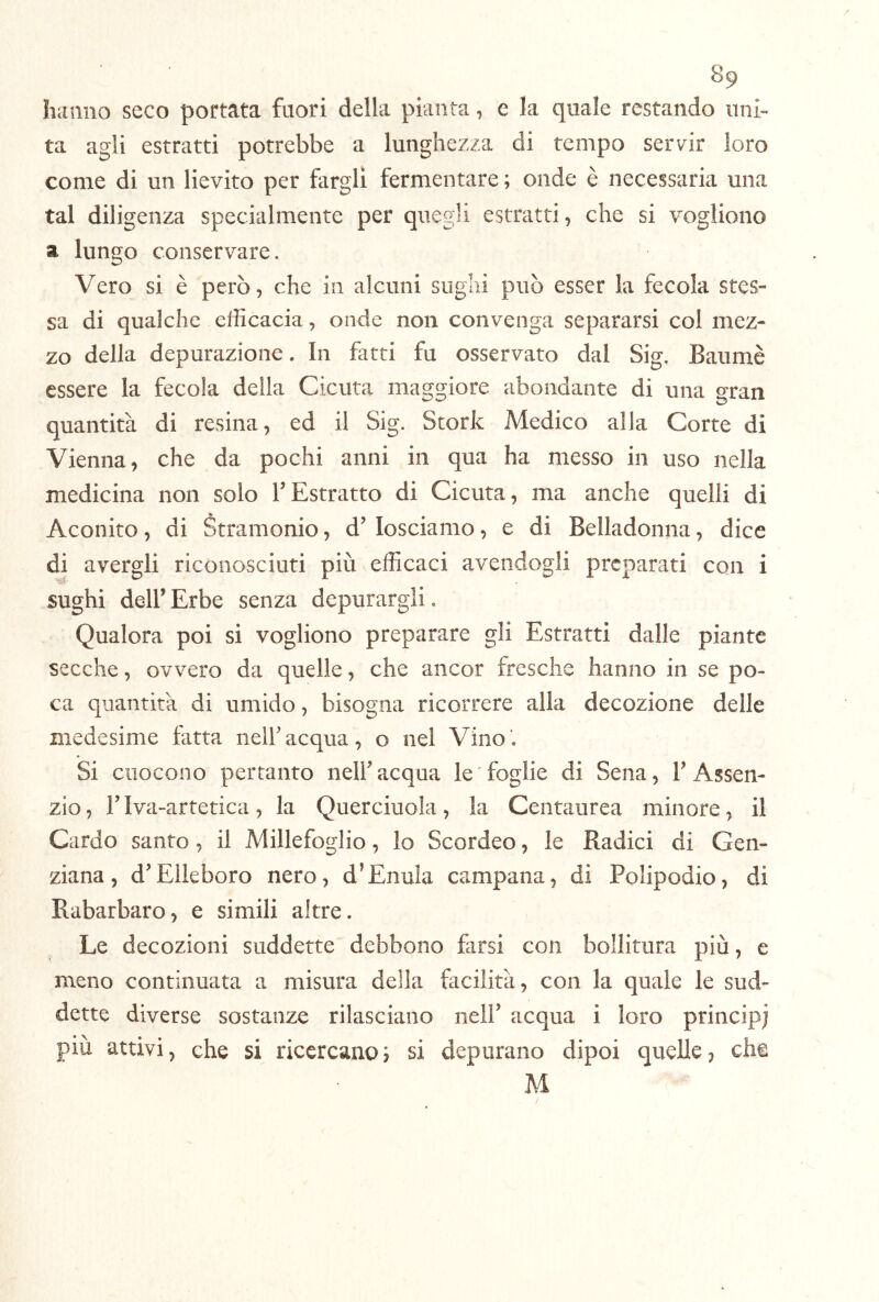 hanno seco portata fuori della pianta, e la quale restando uni- ta agli estratti potrebbe a lunghezza di tempo servir loro come di un lievito per fargli fermentare ; onde è necessaria una tal diligenza specialmente per quegli estratti, che si vogliono a lungo conservare. Vero si è però, che in alcuni sughi può esser la fecola stes- sa di qualche efficacia, onde non convenga separarsi co! mez- zo della depurazione. In farti fu osservato dal Sig. Baumè essere la fecola della Cicuta maggiore abondante di una gran quantità di resina, ed il Sig. Storie Medico alla Corte di Vienna, che da pochi anni in qua ha messo in uso nella medicina non solo l’Estratto di Cicuta, ma anche quelli di Aconito, di Stramonio, d’losciamo, e di Belladonna, dice di avergli riconosciuti più v efficaci avendogli preparati con i sughi deir Erbe senza depurargli. Qualora poi si vogliono preparare gli Estratti dalle piante secche, ovvero da quelle, che ancor fresche hanno in se po- ca quantità di umido, bisogna ricorrere alla decozione delle medesime fatta nelfacqua, o nel Vino*. Si ciiocono pertanto nelf acqua le ' foglie di Sena, V Assen- zio , r Iva-artetica, la Querciuola, la Centaurea minore, il Cardo santo, il Millefoglio, Io Scordeo, le Radici di Gen- ziana, dElleboro nero, d^EnuIa campana, di Polipodio, di Rabarbaro, e simili altre. Le decozioni suddette debbono farsi con bollitura più, e meno continuata a misura deila facilità, con la quale le sud- dette diverse sostanze rilasciano nell’ acqua i loro principi piu attivi, che si ricercano si depurano dipoi quelle, che M
