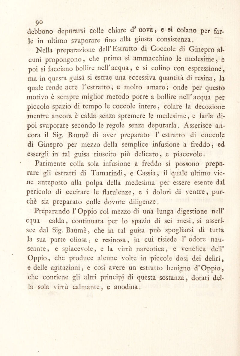 9° . , . debbono depurarsi colle chiare d’ uova, c si colano per far- le in ultimo svaporare lino alla giusta consistenza. Nella preparazione dell’Estratto di Coccole di Ginepro al- cuni propongono, che prima si ammacchino le medesime, e poi si hicciano bollire nell’ acqua, e si colino con espressione, ma in questa guisa si estrae una eccessiva quantità di resina, la quale rende acre l’estratto, e molto amaro; onde per questo motivo è sempre miglior metodo porre a bollire nell’acqua per piccolo spazio di tempo le coccole intere, colare la decozione mentre ancora è calda senza spremere le medesime, e farla di- poi svaporare secondo le regole senza depurarla. Asserisce an- cora il Sig. Baumè di aver preparato 1’ estratto di coccole di Ginepro per mezzo della semplice infusione a freddo, ed essergli in tal guisa riuscito più delicato, .e piacevole. Parimente colla sola- infusione a freddo si possono prepa- rare gli estratti di Tamarindi, e Cassia, il quale ultimo vie- ne anteposto alla polpa della medesima per essere esente dal pericolo di eccitare le flatulenze, e i dolori di ventre, pur- ché sia preparato colle dovute diligenze. Preparando l’Oppio col mezzo di una lunga digestione nell’ equa calda, continuata per lo spazio di sei mesi, si asseri- sce dal Sig. Baumè, che in tal guisa può spogliarsi di tutta la sua parte oliosa, e resinosa, in cui risiede 1’ odore nau- seante, e spiacevole, e la virtù narcotica, e venefica dell’ Oppio, che produce alcune volte in piccole dosi dei deliri, e delle agitazioni, e così avere un estratto benigno d’Oppio, che contiene gli altri principi di questa sostanza, dotati del- la sola virtù calmante, e anodina.
