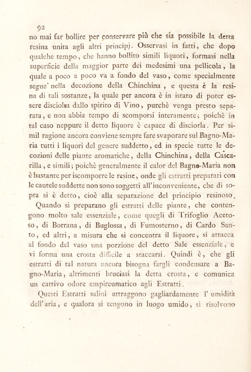 9^ no mai far bollire per conserv-are piò che sia possibile la detta resina unita agli altri principi. Osservasi in fatti, che dopo qualche tempo, che hanno bollito simili liquori, formasi nella superficie della maggior parte dei medesimi una pellicola, la quale a poco a poco va a fondo del vaso, come specialmente segue* nella decozione della Chinchina , e questa è la resi- na di tali sostanze, la quale per ancora è in istato di poter es- sere disciolia dallo spirito di Vino, purché venga presto sepa- rata , e non abbia tempo di scomporsi interamente ; poiché in tal caso neppure il detto liquore é capace di disciorla. Per si- mil ragione ancora conviene sempre fare svaporare sul Bagno-Ma- ria tutti i liquori del genere suddetto, ed in specie tutte le de- cozioni delle piante aromatiche, della Chinchina, della Casca- rilla, e simili; poiché generalmente il calor del Bagno-Maria non è bastante per iscomporre le resine, onde gli estratti preparati con le cautele suddette non sono soggetti alf inconveniente, che di so- pra si è detto, cioè alla separazione del principio resinoso. Quando si preparano gli estratti delle piante, che conten- gono molto sale essenziale, come quegli di Trifoglio Aceto- so, di Borrana, di Buglossa, di Fumosterno, di Cardo San- to , ed altri, a misura che si concentra il liquore, si attacca al fondo del vaso una porzione del detto Sale essenziale, e vi forma una crosta diificile a staccarsi. Quindi è, che gli estratti di tal natura ancora bisogna fiirgli condensare a Ba- gno-Maria, altrimenti bruciasi la detta crosta, e comunica un cattivo odore enipireumatico agli Estratti. Questi Estratti salini attraggono gagliardamente V umidità deir aria, e qualora si tengono in luogo umido, si risolvono »