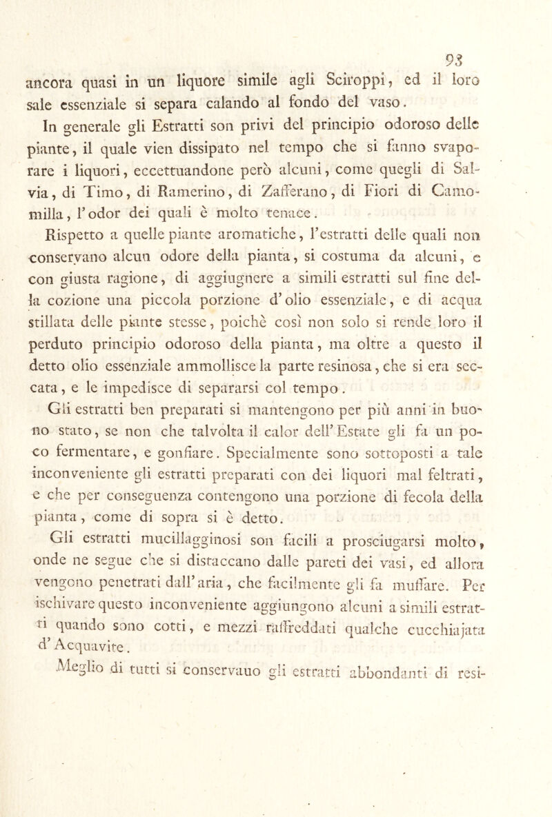 sale essenziale si separa calando al fondo del vaso. In generale gli Estratti son privi del principio odoroso delle piante, il quale vien dissipato nel tempo che si fanno svapo- rare i liquori, eccettuandone però alcuni, come quegli di Sal- via, di Timo, di Rameriiio, di Zaderano, di Fiori di Camo- milla , r odor dei quali è molto tenace. Rispetto a quelle piante aromatiche, Testratti delle quali non conservano alcun odore della pianta, si costuma da alcuni, e con giusta ragione, di aggiugnere a simili estratti sul fine del- la cozione una piccola porzione d’olio essenziale, e di acqua stillata delle piante stesse, poiché così non solo si rende loro il perduto principio odoroso della pianta, ma oltre a questo il detto olio essenziale ammollisce la parte resinosa, che si era sec- cata, e le impedisce di separarsi col tempo. Gii estratti ben preparati si mantengono per più anni in buo- no stato, se non che talvolta il calor dell’ Estate gli fii un po- co fermentare, e gonfiare. Specialmente sono sottoposti a tale meons^eniente gli estratti preparati con dei liquori mal feltrati, e che per conseguenza contengono una porzione di fecola della pianta, come di sopra si è detto. Gli estratti mucillagginosi son facili a prosciugarsi molto, onde ne segue che si distaccano dalle pareti dei vasi, ed allora vengono penetrati dall’aria, che fiicilmente gli fa muffare. Per isc ti d’ nivare questo inconveniente aggiungono alcuni a simili estrat- quando sono cotti, e mezzi ralfreddati Acquavite. Meglio di tutti si conservauo gli estratti qualche cucchiaiata abbondanti di resi-