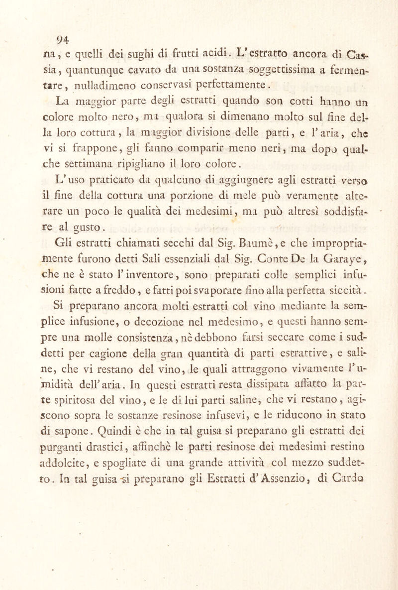 na, e quelli dei sughi di frutti acidi. L'estratto ancora di Cas- sia 5 quantunque cavato da una sostanza soggettissima a fermen- tare, nulladimeno conservasi perfettamente. La maggior parte degli estratti quando son cotti hanno un colore molto nero, ma qualora si dimenano molto sul fine del- la loro cottura, la maggior divisione delle parti, e T aria, che vi si frappone, gli fanno comparir meno neri, ma dopo qual« che settimana ripigliano il loro colore. L’uso praticato da qualcuno di aggiugnere agli estratti verso il fine della cottura una porzione di mele può veramente alte- rare un poco le qualità dei medesimi, ma può altresì soddisfii- re al gusto. Gli estratti chiamati secchi dal Sig. Baumè, e che impropria- Jiiente furono detti Sali essenziali dal Sig. Conte De la Garaye, che ne è stato T inventore, sono preparati colle semplici infu- sioni fatte a freddo, e fatti poi svaporare duo alla perfetta siccità. Si preparano ancora molti estratti col vino mediante la sem- plice infusione, o decozione nel medesimo, e questi hanno sem- pre una molle consistenza, nè debbono farsi seccare come i sud- detti per cagione della gran quantità di parti estrattive, e sali- ne, che vi restano del vino, le quali attraggono vivamente Tii- midità dell’ aria. In questi estratti resta dissipata affatto la par- te spiritosa del vino, e le di lui parti saline, che vi restano, agi- scono sopra le sostanze resinose infusevi, e le riducono in stato di sapone. Quindi è che in tal guisa si preparano gli estratti dei purganti drastici, affinchè le parti resinose dei medesimi restino addolcite, e spogliate di una grande attività col mezzo suddet- to, In tal guisa-si preparano gli Estratti d’Assenzio, di Cardo