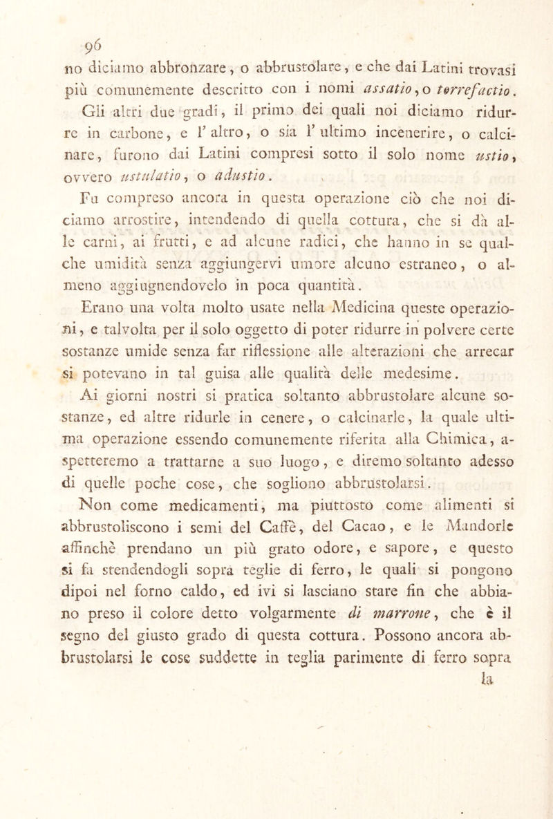 pò no diciamo abbronzare, o abbrustolare, e che dai Latini trovasi più comunemente descritto con i nomi assatìo^^o t^rrefactio, Gii altri due gradi, ii primo dei quali noi diciamo ridur- re in carbone, c T altro, o sia T ultimo incenerire, o calci- nare, furono dai Latini compresi sotto il solo nome ustio^ ovvero usttilcitìo o ^dustio. Fu compreso ancora in questa operazione ciò che noi di- ciamo arrostire, intendendo di quella cottura, che sì dà al- le carni, ai frutti, c ad alcune radici, che hanno in se qual- che umidità senza aggiungervi umore alcuno estraneo, o al- meno aggiugnendovelo in poca quantità. Erano una volta molto usate nella Medicina queste operazio- ni , e talvolta per il solo oggetto di poter ridurre in polvere certe sostanze umide senza far riflessione alle alterazioni che arrecar si potevano in tal guisa alle qualità delle medesime. Ai giorni nostri si pratica soltanto abbrustolare alcune so- stanze, ed altre ridurle in cenere, o calcinarle, la quale ulti- ma operazione essendo comunemente riferita alla Chimica, a- spetteremo a trattarne a suo luogo, e diremo soltanto adesso di quelle poche cose, che sogliono abbrustolarsi. Non come medicamenti, ma piuttosto come alimenti si abbrustoliscono i semi del Cafle, del Cacao, e le Mandorle affinchè prendano un più grato odore, e sapore, e questo si fa stendendogli sopra teglie di ferro, le quali si pongono dipoi nel forno caldo, ed ivi si lasciano stare fin che abbia- no preso ii colore detto volgarmente di marroneche è il segno del giusto grado di questa cottura. Possono ancora ab- brustolarsi le cose suddette in teglia parimente di ferro sopra la ■V