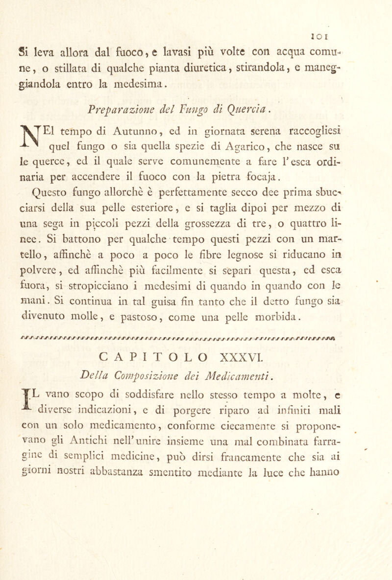 Si leva allora dal fuoco, e lavasi più volte con acqua comu- ne , o stillata di qualche pianta diuretica, stirandola, e maneg- giandola entro la medesima. . ) Preparazione del Fungo di Quercia. tempo di Autunno, ed in giornata serena raccogliesi quel fungo o sia quella spezie di Agarico, che nasce su le querce, ed il quale serve comunemente a fare fesca ordi- naria per accendere il fuoco con la pietra focaja. Questo fungo allorché è perfettamente secco dee prima sbuc-» ciarsi della sua pelle esteriore, e si taglia dipoi per mezzo di una sega in piccoli pezzi della grossezza di tre, o quattro li- nee . Si battono per qualche tempo questi pezzi con un mar- tello, affinchè a poco a poco le fibre legnose si riducano in polvere, ed affinchè più facilmente si separi questa, ed esca fuora, si stropicciano i medesimi di quando in quando con le mani. Si continua in tal guisa fin tanto che il detto fungo sia divenuto molle, e pastoso, come una pelle morbida. CAPITOLO XXXVL Della Composizione dei Medicamenti, TL vano scopo di soddisfare nello stesso tempo a molte, c diverse indicazioni, e di porgere riparo ad infiniti mali con un solo medicamento, conforme ciecamente si propone- vano gli Antichi neirunire insieme una mal combinata farra- gine di semplici medicine, può dirsi francamente che sia ai • • , giorni nostri abbastanza smentito mediante la luce che hanno