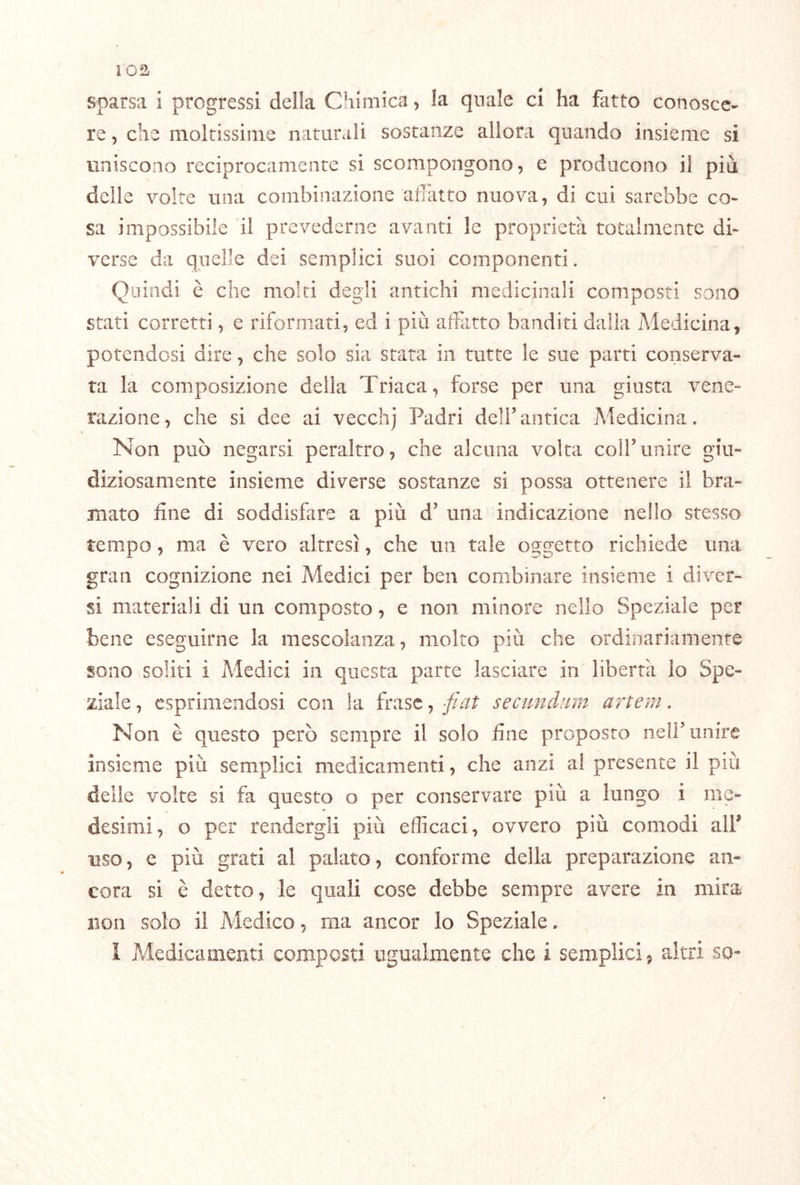 sparsa i progressi della Chimica, la quale ci ha fatto conosce- re , che moltissime naturali sostanze allora quando insième si uniscono reciprocamente si scompongono, e producono il piu delle volte una combinazione adatto nuova, di cui sarebbe co- sa impossibile il prevederne avanti le proprietà totalmente di- verse da quelle dei semplici suoi componenti. Quindi è che molti degli antichi medicinali composti sono stati corretti, e riformati, ed i più affatto banditi dalia Medicina, potendosi dire, che solo sia stata in tutte le sue parti conserva- ta la composizione della Triaca, forse per una giusta vene- razione, che si dee ai vecchj Padri dell’antica Medicina. Non può negarsi peraltro, che alcuna volta colf unire giu- diziosamente insieme diverse sostanze si possa ottenere il bra- mato fine di soddisfare a più d’ una indicazione nello stesso tempo, ma è vero altresì, che un tale oggetto richiede una gran cognizione nei Medici per ben combinare insieme i diver- si materiali di un composto, e non minore nello Speziale per bene eseguirne la mescolanza, molto più che ordinariamente sono soliti i Medici in questa parte lasciare in libertà lo Spe- ziale , esprimendosi con la frase, fiat secimdiim artem. Non è questo però sempre il solo fine proposto nelF unire insieme più semplici medicamenti, che anzi al presente il più delie volte si fa questo o per conservare più a lungo i me- desimi, o per rendergli più efficaci, ovvero più comodi alf uso, e più grati al palato, conforme della preparazione an- cora si è detto, le quali cose debbe sempre avere in mira non solo il Medico, ma ancor lo Speziale. I Medicamenti composti ugualmente che i semplici, altri so-