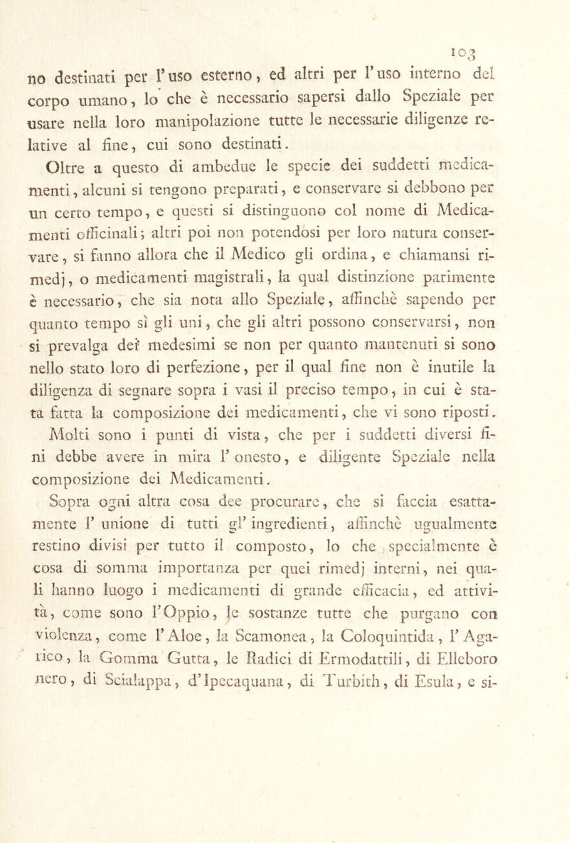 no destinati per l’uso esterno, ed altri per Fuso interno dei corpo umano, lo che e necessario sapersi dallo Speziale per usare nella loro manipolazione tutte le necessarie diligenze re- lative al fine, cui sono destinati. Oltre a questo di ambedue le specie dei suddetti medica- menti , alcuni si tengono preparati, e conservare si debbono per un certo tempo, e questi si distinguono col nome di Medica- menti officinali ; altri poi non potendosi per loro natura conser- vare , si fanno allora che il Medico gli ordina, e chiamansi ri- medi, o medicamenti magistrali, la qual distinzione parimente è necessario, che sia nota allo Speziale, affinchè sapendo per quanto tempo sì gli uni, che gii altri possono conservarsi, non si prevalga dei’ medesimi se non per quanto mantenuti si sono nello stato loro di perfezione, per il qual fine non è inutile la diligenza di segnare sopra i vasi il preciso tempo, in cui è sta- ta fatta la composizione dei medicamenti, che vi sono riposti. Molti sono i punti di vista, che per i suddetti diversi fi- ni debbe avere in mira F onesto, e diligente Speziale nella composizione dei Medicamenti. Sopra ogni altra cosa dee procurare, che si faccia esatta- mente l’unione di tutti gl’ingredienti, affinchè ugualmente restino divisi per tutto il composto, lo che specialmente è cosa di somma importanza per quei rimedj interni, nei qua- li hanno luogo i medicamenti di grande efficacia, ed attivi- tà, come sono l’Oppio, |e sostanze tutte che purgano con violenza, come l’Aloè, la Scamonea, la Coloquintida, F Aga- nco, la Gomma Gutta, le Radici di Ermodattili, di Elleboro nero, di Scialappa, d’Ipecaquana, di Turbith, di Esula, e si-