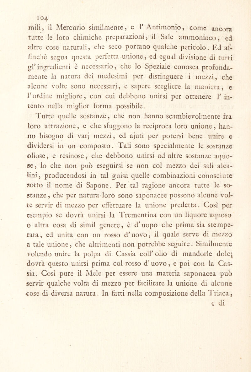 ì04 mili^ il Mercurio similmente, e T Antimonio, come ancora tutte le loro chimiche preparazioni, il Sale ammoniaco, ed altre cose naturali, che seco portano qualche pericolo. Ed aE finché segua questa perietta unione, ed egual divisione di tutti gl’ingredienti è necessario, che lo Speziale conosca profonda- mente la natura dei medesimi per distinguere i mezzi, che alcune volte sono necessari, e sapere scegliere la maniera, c rordine migliore, con cui debbono unirsi per ottenere l’in- tento nella miglior forma possibile. Tutte quelle sostanze, che non hanno scambievolmente fra loro attrazione, e che sfuggono la reciproca loro unione, han- no bisogno di varj mezzi, ed ajuti per potersi bene unire e dividersi in un composto. Tali sono specialmente le sostanze oliose, e resinose, che debbono unirsi ad altre sostanze aquo- se, lo che non può eseguirsi se non col mezzo dei sali alca- lini, producendosi in tal guisa quelle combinazioni conosciute sotto il nome di Sapone. Per tal ragione ancora tutte le so- stanze, che per natura* loro sono saponacee possono alcune vol- te servir di mezzo per effettuare la unione predetta. Così per esempio se dovrà unirsi la Trementina con un liquore aquoso o altra cosa di simil genere, è d’uopo che prima sia stempe- rata, ed unita con un rosso d’uovo, il quale serve di mezzo a tale unione, che altrimenti non potrebbe seguire. Similmente volendo unire la polpa di Cassia coll’ olio di mandorle dolcj dovrà questo unirsi prima col rosso d’uovo, e poi con la Cas- sia. Così pure il Mele per essere una materia saponacea può servir qualche volta di mezzo per facilitare la unione di alcune cose di diversa natura. In fatti nella composizione della Triaca^ e di
