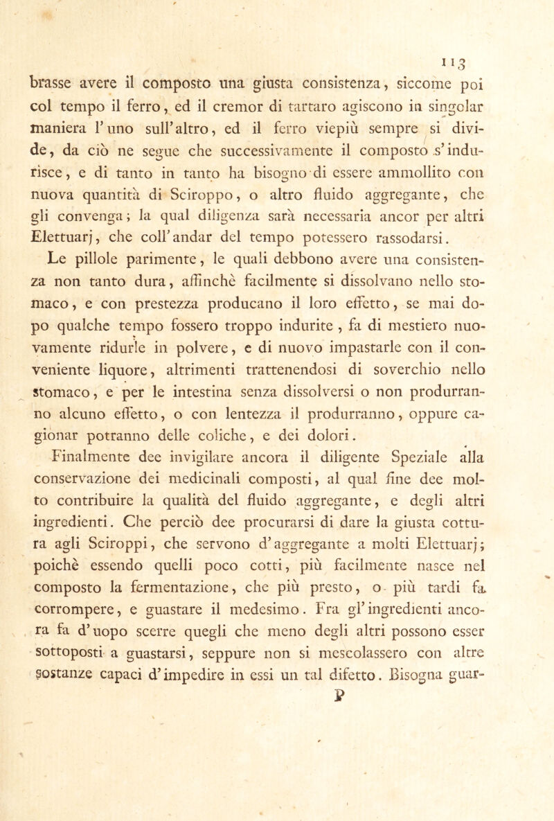 ^ * ù brasse avere il composto una giusta consistenza, siccome poi col tempo il ferro, ed il cremor di tartaro agiscono in singoiar maniera l’uno sull’altro, ed il ferro viepiù sempre si divi- de, da ciò ne segue che successivamente il composto .s’indu- risce, e di tanto in tanto ha bisogno di essere ammollito con nuova quantità di Sciroppo, o altro fluido aggregante, che gli convenga ; la qual diligenza sarà necessaria ancor per altri Elettuarj, che coir andar del tempo potessero rassodarsi. Le pillole parimente, le quali debbono avere una consisten- za non tanto dura, affinchè facilmente si dissolvano nello sto- maco , e con prestezza producano il loro effetto, se mai do- po qualche tempo fossero troppo indurite , fa di mestiero nuo- vamente ridurle in polvere, c di nuovo impastarle con il con- veniente liquore, altrimenti trattenendosi di soverchio nello stomaco, e per le intestina senza dissolversi o non produrran- no alcuno effetto, o con lentezza il produrranno, oppure ca- gionar potranno delle coliche, e dei dolori. f * Finalmente dee invigilare ancora il diligente Speziale alla conservazione dei medicinali composti, al qual flne dee mol- to contribuire la qualità del fluido aggregante, e degli altri ingredienti. Che perciò dee procurarsi di dare la giusta cottu- ra agli Sciroppi, che servono d^aggregante a molti Elettuarj; poiché essendo quelli poco cotti, più facilmente nasce nel composto la fermentazione, che più presto, o- più tardi fa. corrompere, e guastare il medesimo. Fra gfingredienti anco- ra fa d’uopo scerre quegli che meno degli altri possono esser sottoposti' a guastarsi, seppure non si mescolassero con altre costanze capaci d’impedire in essi un tal difetto. Bisogna guar- ]? I