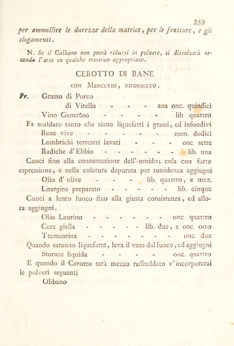 S59 per ammollire le durezze della matrice, per le fratture, e gli slogamenti. N. Se il Galbano non potrà ridursi in polvere, si dissolverà se- conde l’arte in qualche mestruo appropriato. CEROTTO Dì RANE CON Mercurio , riformato . Pr. Grasso di Porco di Vitello ... ana onc. quindici Vino Generóso - - . - ]ib quattro Fa scaldare; tanto che siano liquefatti i grassi, ed infondivi Rane vive num. dodici Lombrichi terrestri lavati . - _ onc. sette Radiche d’Ebbio ------ Hb. una Cuoci fino alla consumazione dell-umido; cola con forte espressione, e nella colatura depurata per sussidenza aggiugni Olio d’ ulive - - - lib. quattro, e mez, Litargiro preparato ----- lib. cinque Cuoci a lento fuoco fino alla giusta consistenza, ed allo- ra aggiugni. Olio Laurino ------ onc quattro Cera gialla ----- fib, due, e onc. otto Trementina - - onc. due Quando saranno liquefatte, leva il vaso dal fuoco, ed aggiugni Storace liquida - - - - onc. quattro E quando il Cerotto sarà mezzo raffreddato v’incorporerai le polveri seguenti Olibano