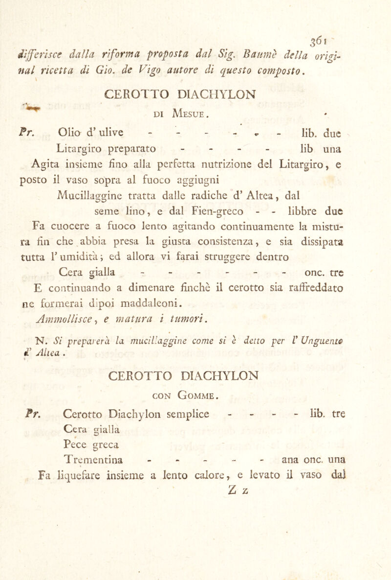 36*' iìjferìsce dalla riforma proposta dal Sig. Baumè della origi- nai ricetta di Gio. de Vigo autore di questo composto. CEROTTO DIACHYLON r'-V- DI Mesue . Pr. Olio d’ulive - - - - ^ . I}5^ due Litargiro preparato - - - _ Ii5 una Agita insieme fino alla perfetta nutrizione del Litargiro 5 e posto il vaso sopra al fuoco aggiugni Mucillaggine tratta dalle radiche d’ Altea 5 dal seme lino, e dal Fien-greco - - libbre due Fa cuocere a fuoco lento agitando continuamente la mistu- ra fin che abbia presa la giusta consistenza, e sia dissipata tutta r umidità ; ed allora vi farai struggere dentro Cera gialla ------ onc. tre E continuando a dimenare finché il cerotto sia raffreddato ne formerai dipoi maddaleoni. Ammollisce ^ e matura i tumori. N. Si preparerà la mucillaggine come si e detto per V Unguenw £ Allea . CEROTTO DIACHYLON CON Gomme. Pr. Cerotto Diachylon semplice - - - - lib. tre Cera gialla Pece greca Trementina ----- ana onc. una Fa liquefare insieme a lento calore, e levato il vaso dai Z z