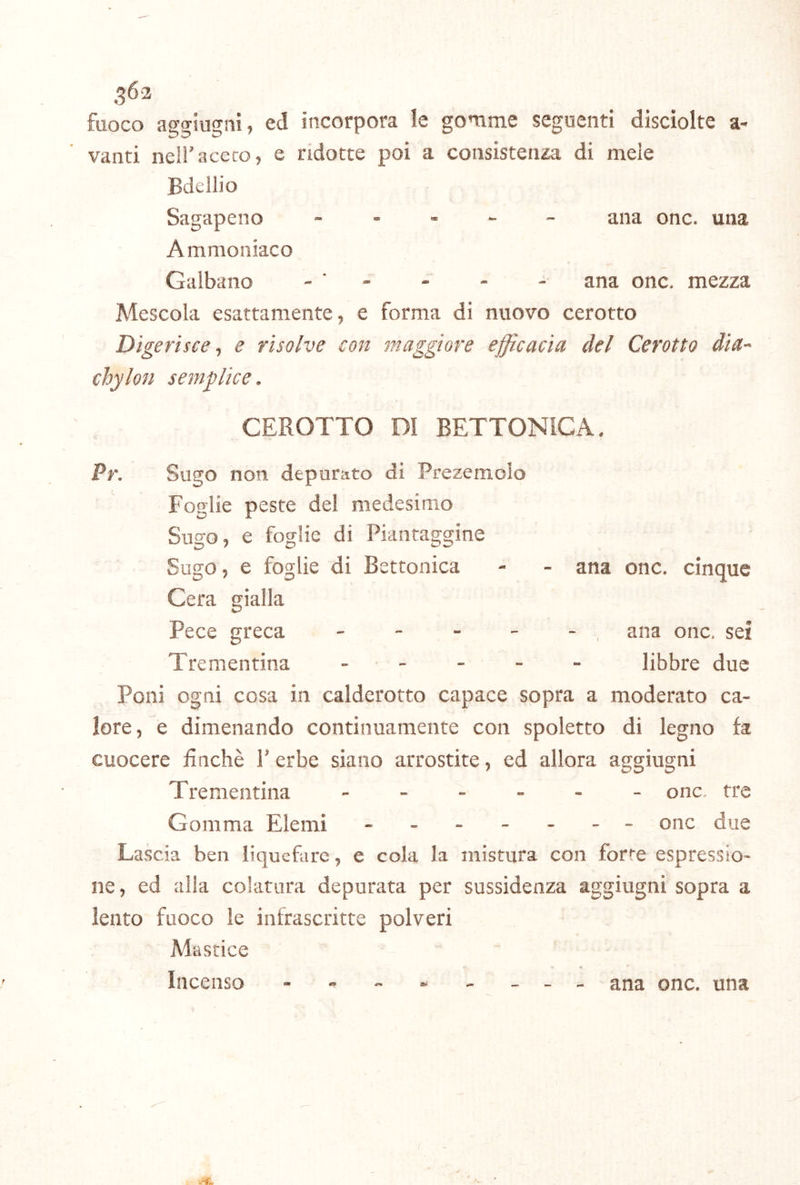 fuoco aggiugni, ed incorpora le gomme seguenti disciolte a- vanti neii'aceco, e ridotte poi a consistenza di mele Bdellio Sagapeno ... - - ana onc. una A mmoniaco Galbano - ' - - - - ana onc. mezza Mescola esattamente, e forma di nuovo cerotto Digerisce-, e risolve con maggiore efficacia del Cerotto dia- chylon semffiice. CEROTTO DI BETTONICA. Pr. Sugo non depurato di Prezemolo Foglie peste del medesimo Sugo, e foglie di Piantaggine Sugo, e foglie di Bettonica - - ana onc. cinque Cera gialla Pece greca - - - - -, ana onc, sei Trementina . . - - _ libbre due Poni ogni cosa in calderotto capace sopra a moderato ca- lore, e dimenando continuamente con spoletto di legno fa cuocere finché Y erbe siano arrostite, ed allora aggiugni Trementina onc. tre Comma Elemi ------- onc due Lascia ben liquefare, e cola la mistura con forte espressio- ne, ed alla colatura depurata per sussidenza aggiugni sopra a lento fuoco le infrascritte polveri Mastice Incenso - ana onc. una