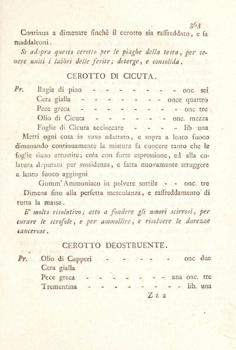 3^3 Continua a dimenare finché il cerotto sìa raffreddato, e fa maddaleoni. .9/ adopra questo cerotto per le piaghe della testa, per te- siere uniti i labbri delle ferite ; deterge, e consolida. CEROTTO DI CICUTA. Pr. Ragia di pino Cera gialla Pece greca - onc. sei - - once quattro ------ onc tre Olio di Cicuta onc. mezza Foglie di Cicuta acciaccate - - - - lib una Metti ogni cosa in vaso adattato, e sopra a lento fuoco dimenando continuamente la mistura fa cuocere tanto che le foglie siano arrostite ; cola con forte espressione, ed alla co- latura depurata per sussidenza, e fatta nuovamente struggere a lento fuoco aggiugni Gomm’Ammoniaco in polvere sottile - - onc. tre Dimena fino alla perfetta mescolanza, e raffreddamento di tutta la massa. E' molto risolutivo ; atto a fondere gli umori scirrosi., per curare le scrofole, e per ammollire, e risolvere le diirez>ze cancerose. CEROTTO DEOSTRUENTE. Pf» Olio dì Capperi * - - - - onc. due Cera gialla Pece greca - - - - - - - ana onc. tre Trementina - - lib, una Z Z 2