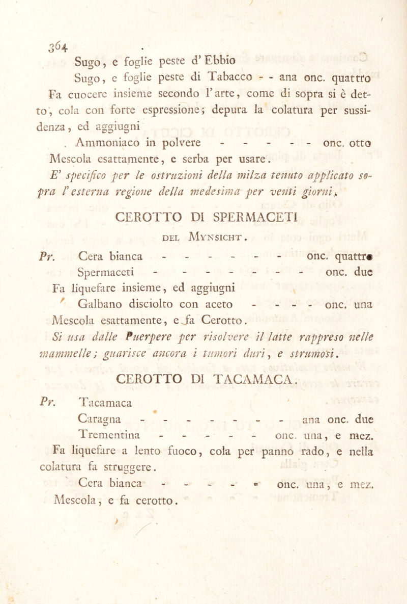 t 3^4 Sugo 9 6 foglie peste d’ Ebbio Sugo, e foglie peste di Tabacco - - ana onc. quattro Fa cuocere insieme secondo V arte, come di sopra si è det- to, coki con forte espressione; depura la colatura per sussi- denza, ed aggiugni . Ammoniaco in polvere ----- onc. otto Mescola esattamente, e serba per usare* specifico per le ostruzioni della milza tenuto applicato so- pra r esterna regione della medesima per venti giorni^ CEROTTO DI SPERMACETI DEL MyNSICHT . Pr. Cera bianca ------ onc. quattri Spermaceti - ------ onc, due Fa liquefare insieme, ed aggiugni ^ Galbano disciolto con aceto - - - - onc. una Mescola esattamente, eTa Cerotto. Si usa dalle Puerpere per risolvere il latte rappreso nelle mammelle ; guarisce ancora i tumori duri ^ e strumoìi. CEROTTO DI TACAMACA. Pr. Tacamaca Caragna ------- ana onc. due Trementina ----- onc. una, e mez. Fa liquefare a lento fuoco, cola per panno rado, e nella colatura fa strmtffere. Cera bianca - - - . « onc. una, e mez. Mescola, e fa cerotto. >