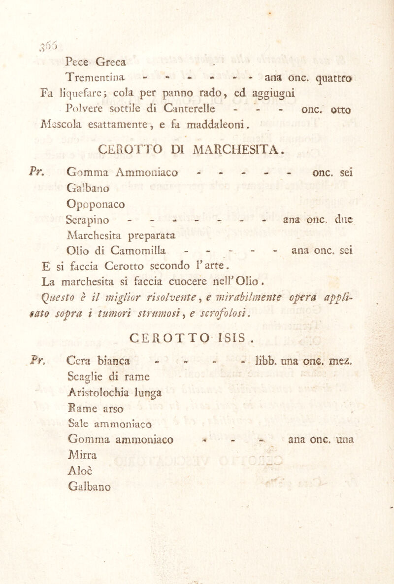 Pece Greca Trementina ------ ana onc. quattro Fa liquefarci cola per panno rado, ed aggiugni Polvere sottile di Canterelle - - - onc. otto Alsscola esattamente, e fa maddaleoni. CEROTTO DI MARCHESITA. Pr. Gomma Ammoniaco . . - _ - onc. sei Galbano Opoponaco Sera pino ana onc. due Marchesita preparata Olio di Camomilla _ _ . - - ana onc. sei E si faccia Cerotto secondo l’arte. La marchesita si faccia cuocere nell’ Olio. Questo è il miglior risolvente ^ e mirabilmente opera appli- fato sopra i tumori struntosi^ e scrofolosi. CEROTTO ISIS . Pr. Cera bianca . - - - libb. una oiie. mez. Scaglie di rame Aristolochia lunga Eame arso Sale ammoniaco Gomma ammoniaco - - - - ana onc. una Mirra Aloè Galbano