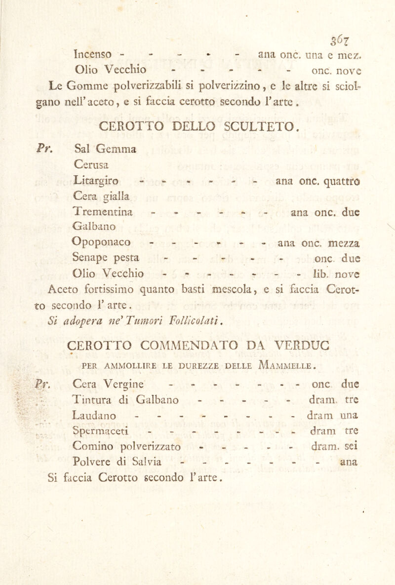 c O 67 Incenso - - - - ana onc, una e mez. Olio Vecchio ... - onc. nove Le Gomme polverizzabili si polverizzino, e le altre si sciol- gano nell’ aceto, e si faccia cerotto secondo i’ arte . CEROTTO DELLO SCULTETO. Pr, ana onc. quattro ana onc. due Sai Gemma Cerusa Litargiro - - . . . _ Cera gialla Trementina ...... Galbano Opoponaco ana onc. mezza Senape pesta onc. due Olio Vecchio ------- lib. nove Aceto fortissimo quanto basti mescola, e si faccia Cerot- to secondo 1’ arte. Si adopera ne'Tumori Follie alati. CEROTTO COMMENDATO DA VERDUG PER AMMOLLIRE LE DUREZZE DELLE MAMMELLE. ■Pr. Cera Vergine Tintura di Galbano Laudano - . - - Spermaceti - - - - Cornino polverizzato Polvere di Salvia Si faccia Cerotto secondo Parte. onc due dram. tre dram una dram tre dram. sei ana