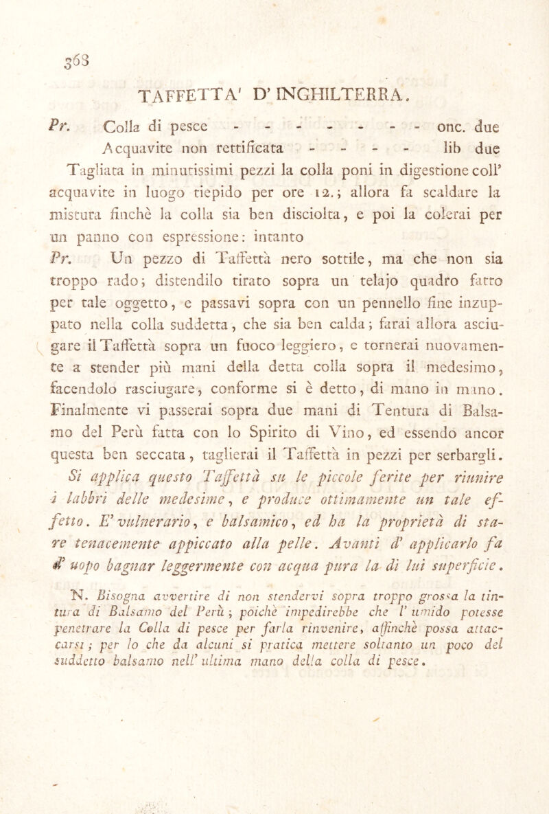 4:- TAFFETTA' D’INGHILTERRA. Pr, Colla di pesce - - - - - - - onc. due Acquavite non rettificata - - - - lib due Tagliata in miiiurissinii pezzi la colla poni in digestione coll’ acquavite in luogo tiepido per ore 12.; allora fa scaldare la mistura finché la colla sia ben discioita, e poi la colerai per un panno con espressione: intanto Pr. Un pezzo di Taifettà nero sottile, ma che non sia troppo rado ; distendilo tirato sopra un telajo quadro fatto per tale oggetto, e passavi sopra con un pennello fine inzup» pato nella colla suddetta, che sia ben calda ; farai allora ascia- ci gare il Taffettà sopra un fuoco leggiero, e tornerai nuovamen- te a stender più mani della detta coila sopra il medesimo ^ facendolo rasciugare, conforme si è detto, di mano in mino. Finalmente vi passerai sopra due mani di Tentura di Balsa- mo del Perù fatta con lo Spirito di Vino, ed essendo ancor questa ben seccata, taglierai il Taffettà in pezzi per serbargli. Sì applica questo Tajfettà su le pìccole ferite per riunire i labbri delle medesime, e produce ottimamente un tale ef- fetto, E* vulnerario ^ e balsamico-, ed ha la proprietà di sta- re tenacemente appiccato alla pelle. Avanti d' applicarlo fa di uopo bagnar leggermente con acqua pura la di luì superficie. N. Bisogna avvertire di non stendervi sopra troppo grossa la tin~ tura di Balsamo del Ferii ; poiché impedirebbe che V umido potesse penetrare la Colla di pesce per farla rinvenire, affinchè possa attac- carsi ; per lo che da alcuni si pratica mettere soltanto un poco del suddetto balsamo nell ultima mano della colla di pesce.