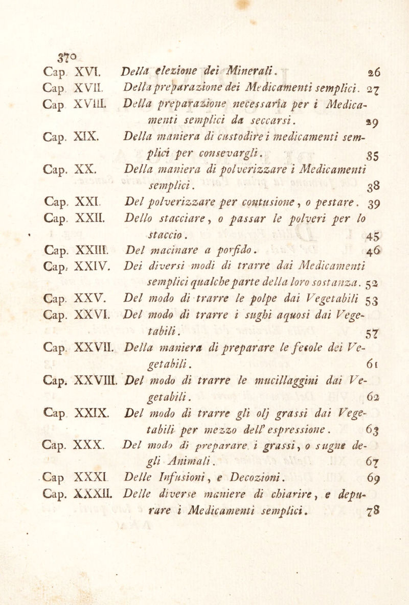 3*^0 Gap, XVI Gap XVIL Gap XViil. Gap. XIX. Gap, XX. Gap. XXL Gap. XXII. Gap. XXIII. Gap, XXIV. Gap. XXV. Gap. XXVI. Gap. XXVII. Gap. XXVIII. Gap. XXIX. Gap. XXX. Gap XXXI Gap. XXXII. OelU elezione dei Minerali. a6 Della preparazione dei Medicamenti semplici. 27 Della preparazione necessaria per i Medica- menti semplici da seccarsi. ap Della maniera di castodire i medicamenti sem- plici per consevarglì. 3 e Della maniera di polverizzare i Medicamenti semplici. • ■ ^ 38 Del polverizzare per contusione, 0 pestare. 39 Dello stacciare, 0 passar le polveri per lo staccio. : 45 Del macinare a porfido. 46 Dei diversi modi di trarre dai Medicamenti semplici qualche parte della loro sostanza. 52 Del modo di trarre le polpe dai Vegetabili 53 Del modo di trarre i sughi aquosi dai Vege- tabili. 57’ Della maniera di preparare le fecole dei Ve- getabili . 61 Del modo di trarre le mucillaggini dai Ve- getabili . 62 Del modo di trarre gli olj grassi dai Vege- tabili per mezzo dell’ espressione. 63 Del modo di preparare, i grassi^ 0 sugne de- gli Animali. 67 Delle Infusioni., e Decozioni. 69 Delle diverse maniere di chiarire., e depu- rare i Medicamenti semplici. 78