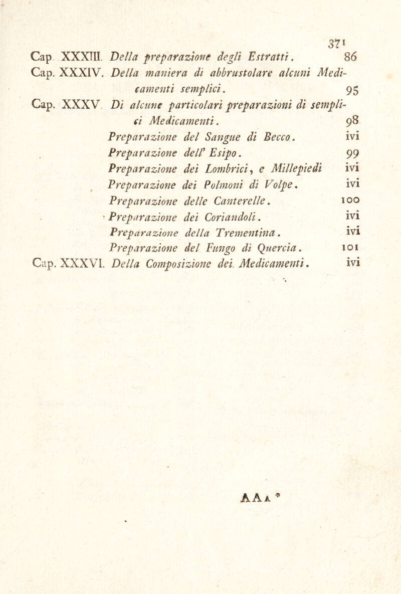 s?* Cap XXXIII. Bella preparaztofte degli Estratti. 86 Cap. XXXIV. Della maniera di abbrustolare alcuni Medi- camenti semplici. 95 Cap. XXXV Di alcune particolari preparazioni di sempli- ci Medicamenti. 98. Preparazione del Sangue di Becco. ivi Preparazione delF Esipo. 99 Preparazione dei Lombrici., e Millepiedi ivi Preparazione dei Polmoni di Volpe. ivi Preparazione delle Canterelle. 100 ^ Preparazione dei Coriandoli. ivi Preparazione della Trementina • Preparazione del Fungo di Quercia. loi Gap. XXXVi. Della Composizione del Medicamenti. ivi '• I AAa *