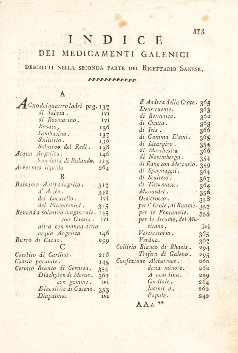 573 INDICE DEI MEDICAMENTI GALENICI DESCRITTI NELLA SECONDA PARTE DEL RICETTARIO SaNESE. A Ceto dei quattro ladri pag. di ÒaLvia . di Rosmarino. Rosato^, SambiLcino. Sellili ico . Solutivo del Redi. Acqua Angelica, benedetta di Ridando. 135 Arkermes liquido 264 IVI ivi 13(5 132 I ^6 138 146 Balsamo Antipodagrieo. 312 d' Arcèo. 341 del Locatello . ivi del Piccolomini. 3'5 Bevanda solutiva magistrale, 145 con Cassia , ivi altra con manna detta acqua Angelica 146 Burro di Cacao. 299 c Candito di Carlina. 216 Cassia potabile, 14^ Cerotto Bianco di Cerussa. 354 Diachylon di Mesue. 361 con gomme . ivi Diacalcite di Galeno. 353 Diapalma. ivi df’ Andrea della Croce. Deostruente. di B et tonica, di Cicuta. di Isis . di Gomma Elemi. di Litargiro . di Marchesit& di Norimberga . di Rane con Mercurio, di Spermaceti. di Sculteto. di Tacamaca. Manusdei. Ossicroceo » per r Ernie, di Baume. per le Fontanelle, per le Stramey del Mw sitano. Vescicatorio . Verduc. Collirio Bianco di Rhasis . Trifero di Galeno. Confezione Alehermes . detta minore. A aeardina. Cordiale . Jacinti a. Papale. AAa 3<^5 3^3 362 3*^3 366 354 366 354 359 3<^4 3<^2 3^4 35^ 358 352 355 • • IVI 3^55 3^2 294 295 260 262 259 2(54 262