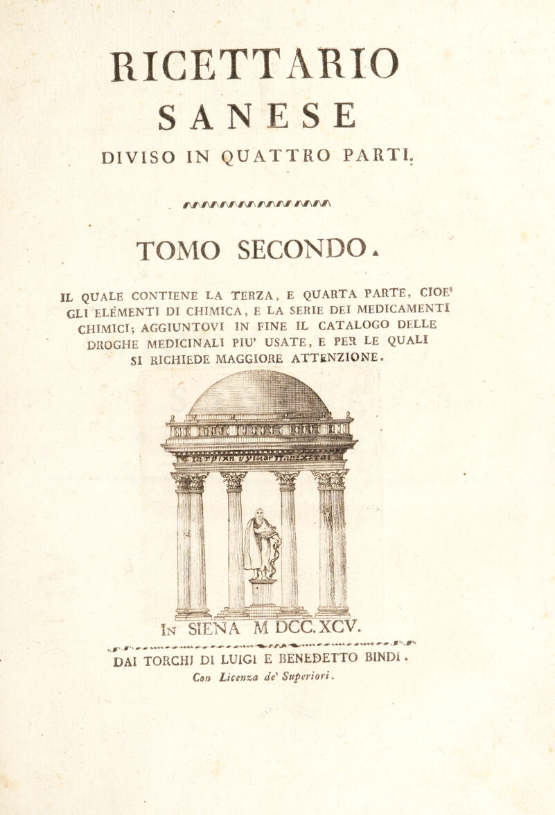 SAN E S E DIVISO IN QUATTRO PARTI. rjr\ér^É\ TOMO SECONDO. IL QUALE CONTIENE LA TERZA, E QUARTA PARTE, CIOÈ’ GLI ELEMENTI DI CHIMICA, E LA SERIE DEI MEDICAMENTI CHIMICI; AGGIUNTOVI IN FINE IL CATALOGO DELLE DROGHE MEDICINALI PIU’ USATE, E PER LE QUALI SI RICHIEDE MAGGIORE ATTENZIONE. DAI TORCHI DI LUIGI E BENEDETTO BlNDi. C(ìn Licenza de^ Superiori»