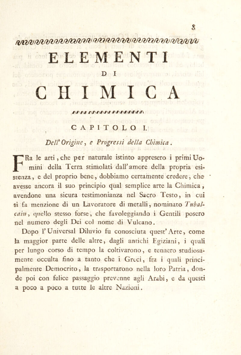 ELEMENTI D I C H I M I C A #'\i^#\# jrjf\^\jf\£\jr #\r\#\#\/\#\run * C A P I T O L O I.j DeWOrìgine^ e Progressi della Chimica. . i FRa le arti, che per naturale istinto appresero i primi Uo- mini della Terra stimolati dall’amore della propria esi- stenza , e del proprio bene, dobbiamo certamente credere, che avesse ancora il suo principio cjual semplice arte la Chimica, avendone una sicura testimonianza nel Sacro Testo, in cui si fa menzione di un Lavoratore di metalli, nominato Tubai- catn, quello stesso forse, che favoleggiando i Gentili posero nel numero degli Dei col nome di Vulcano. Dopo rUniversal Diluvio fu conosciuta quest’Arte, come la maggior parte delle altre, dagli antichi Egiziani, i quali per lungo corso di tempo la coltivarono, e tennero studiosa- mente occulta lino a tanto che i Greci, fra i quali princi- palmente Democrito, la trasportarono nella loro Patria, don- de poi con felice passaggio prevenne agli Arabi, e da questi a poco a poco a tutte le altre Nazioni.