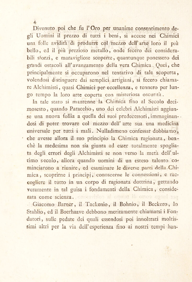 4° Divenuto poi che fu TOro per unanime consentimento de- gli Uomini il prezzo di tutti i beni, si accese nei Chimici una folle avidità di produrre col mezzo delf arte loro il più bello, ed il più prezioso metallo, onde fecero dei considera- bili sforzi, e maravigliose scoperte, quantunque ponessero dei grandi ostacoli all’avanzamento della vera Chimica. Quei, che principalmente si occuparono nel tentativo di tale scoperta, volendosi distinguere dai semplici artigiani, si fecero chiama- re Alchimisti, quasi Chimici per eccellenza, e tennero per lun- go tempo la loro arte coperta con misteriosa oscurità. In tale stato si mantenne la Chimica fino al Secolo deci- mosesto, quando Paracelso, uno dei celebri Alchimisti aggiun- se una nuova follìa a quella dei suoi predecessori, immaginali-• dosi di poter trovare col mezzo dell’ arte sua una medicina » universale per tutti i mali. Nulladimeno confessar dobbiamo, • che avesse allora il suo principio la Chimica ragionata, ben- ché la medesima non sia giunta ad esser totalmente spoglia- ta degli errori degli Alchimisti se non verso la metà dell’ul- timo secolo, allora quando uomini di un esteso talento co- minciarono a riunire, ed esaminare le diverse parti della Chi- mica , scoprirne i principi, conoscerne le connessioni, e rac- cogliere il tutto in un corpo di ragionata dottrina, gettando veramente in tal guisa i fondamenti della Chimica, conside- rata come scienza. Giacomo Barner, il Tackenio, il Bohnio, il Beckero, io Stahlio, ed il Boerhaave debbono meritamente chiamarsi i Fon- datori, sulle pedate dei quali essendosi poi innoltrati moltis- simi altri per la via dell’esperienza fino ai nostri tempi han- /