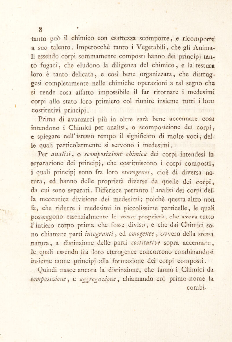 » 8 tanto può il chimico con esattezza scomporre, e ricomporrà a suo talento. Imperocché tanto i Vegetabili, che gli Anima- li essendo corpi sommamente composti hanno dei principi tan- to fugaci, che eludono la diligenza del chimico, e la testura loro è tanto delicata, e così bene organizzata, che distrug- gesi completamente nelle chimiche operazioni a tal segno che si rende cosa affatto impossibile il far ritornare i medesimi corpi allo stato loro primiero col riunire insieme tutti i loro costitutivi principj. Prima di avanzarci più in oltre sarà bene accennare cosa intendono i Chimici per analisi, o scomposizione dei corpi, c spiegare nell’istesso tempo il significato di molte voci, del- le quali particolarmente si servono i medesimi. Per analisi, o scomposizione chimica dei corpi intendesi la separazione dei principj, che costituiscono i corpi composti, i quali principj sono fra loro eterogenei ^ cioè di diversa na- tura, ed hanno delle proprietà diverse da quelle dei corpi, da cui sono separati. Differisce pertanto l’analisi dei corpi del- la meccanica divisione dei medesimi ; poiché questa altro non fa, che ridurre i medesimi in piccolissime particelle, le quali poSSCQjgOIlO essenzialmente le stesse proprietà, che aveva, tutto rintiero corpo prima che fosse diviso, e che dai Chimici so- no chiamate parti integrantied omogenee ^ ovvero della stessa natura, a distinzione delie parti costitutive sopra accennate, le quali essendo fra loro eterogenee concorrono combinandosi insieme come principj alla formazione dei corpi composti. Quindi nasce ancora la distinzione, che fanno i Chimici da composizione j e aggregazione ^ chiamando col primo nome la combi-