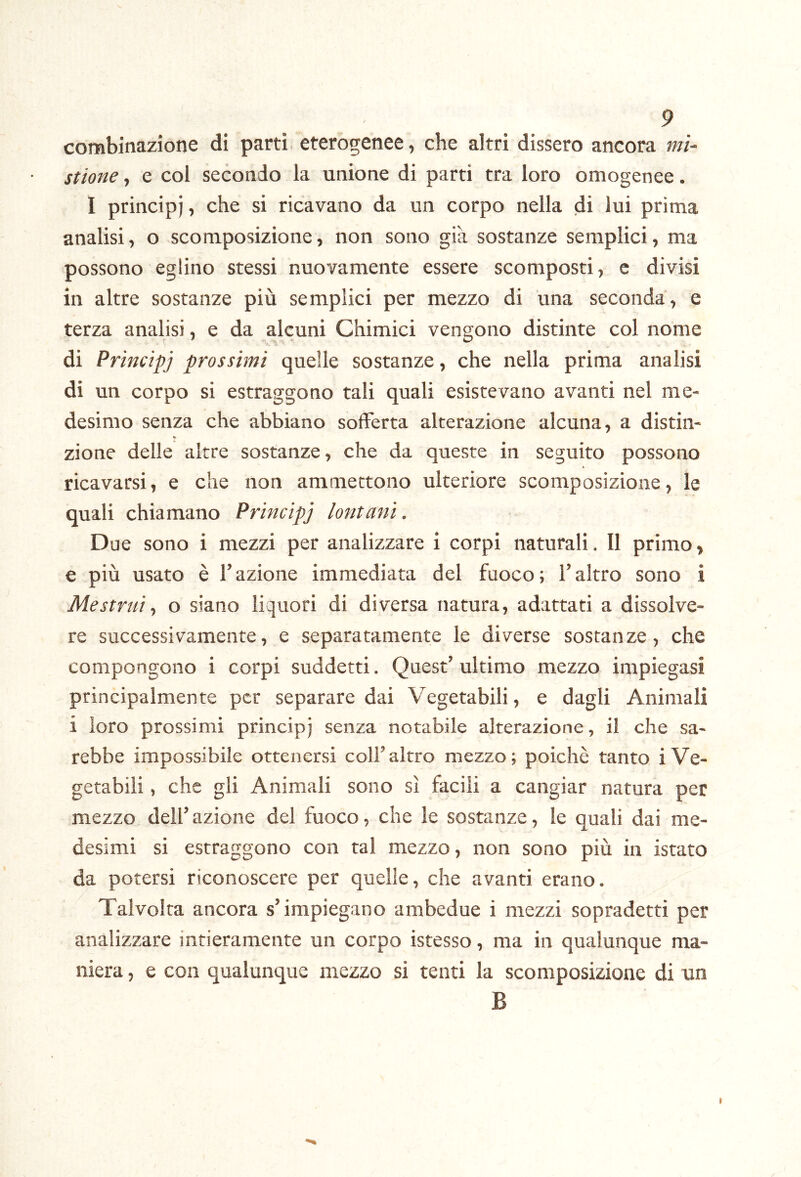 combinazione di parti eterogenee, che altri dissero ancora mi- stione , e col secondo la unione di parti tra loro omogenee. I principi, che si ricavano da un corpo nella di lui prima analisi, o scomposizione, non sono già sostanze semplici, ma possono eglino stessi nuovamente essere scomposti, c divisi in altre sostanze più semplici per mezzo di una seconda, e terza analisi, e da alcuni Chimici vengono distinte col nome di Principj prossimi quelle sostanze, che nella prima analisi di un corpo si estraggono tali quali esistevano avanti nel me- desimo senza che abbiano sofferta alterazione alcuna, a distin- zione delle altre sostanze, che da queste in seguito possono ricavarsi, e che non ammettono ulteriore scomposizione, le quali chiamano Principj lontani. Due sono i mezzi per analizzare i corpi naturali. Il primo, e più usato è l’azione immediata del fuoco ; l’altro sono i Mestrui^ o siano liquori di diversa natura, adattati a dissolve- re successivamente, e separatamente le diverse sostanze, che compongono i corpi suddetti. Quest’ ultimo mezzo impiegasi principalmente per separare dai Vegetabili, e dagli Animali i loro prossimi principj senza notabile alterazione, il che sa- rebbe impossibile ottenersi coll’altro mezzo; poiché tanto i Ve- getabili , che gli Animali sono sì facili a cangiar natura per mezzo dell’azione del fuoco, che le sostanze, le quali dai me- desimi si estraggono con tal mezzo, non sono più in istato da potersi riconoscere per quelle, che avanti erano. Talvolta ancora s’impiegano ambedue i mezzi sopradetti per analizzare intieramente un corpo istesso, ma in qualunque ma- niera , e con qualunque mezzo si tenti la scomposizione di un B