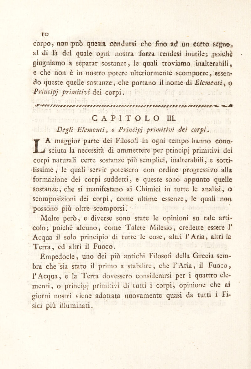 IO corpo, non può questa condursi che fino ad un certo segno., al di là del quale ogni nostra forza rendesi inutile; .poiché giugniamo a separar sostanze, le quali troviamo inalterabili, e che non è in nostro potere ulteriormente scomporre, essen* do queste quelle sostanze, che portano il nome di Elementi^ o Principj primitivi dei corpi. - ‘ - i * • • CAPITOLO IIL Degli Elementi^ o Principi primitivi dei corpi, La maggior parte dei Filosofi in ogni tempo hanno cono- sciuta la necessità di ammettere per principi primitivi dei corpi naturali certe sostanze più semplici, inalterabilie sotti- lissime , le quali servir potessero con ordine progressivo alla formazione dei corpi suddetti, e queste sono appunto quelle sostanze, che si manifestano ai Chimici in tutte le analisi, o scomposizioni dei corpi, come ultime essenze, le quali non possono più oltre scomporsi. • Molte però, e diverse sono state le opinioni su tale arti- colo; poiché alcuno, come Talete Milesio, credette essere 1’ Acqua il solo principio di tutte le cose, altri l’Aria, altri la Terra, ed altri il Fuoco. Empedocle, uno dei più antichi Filosofi delia Grecia sem- bra che sia stato il primo a stabilire, che 1’ Aria, il Fuoco, l’Acqua, e la Terra dovessero considerarsi per i quattro ele- menti, o principi primitivi di tutti i corpi, opinione che ai giorni nostri viene adottata nuovamente quasi da tutti i Fi- sici più illuminati.