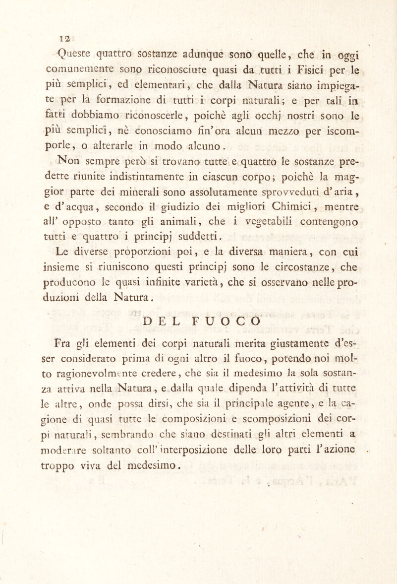 Queste quattro sostanze adunque sono quelle^ che in oggi comunemente sono riconosciute quasi da tutti i Fisici per le più semplici, ed elementari, che dalla Natura siano impiega- te per la formazione di tutti i corpi naturali; e per tali in fatti dobbiamo riconoscerle, poiché agli occhj nostri sono le più semplici, nè conosciamo fin’ora alcun mezzo per iscom- porle, o alterarle in modo alcuno, Non sempre però si troiano tutte e quattro le sostanze pre- dette riunite indistintamente in ciascun corpo; poiché la mag- gior parte dei minerali sono assolutamente sprovveduti d’aria, e d’acqua, secondo il giudizio dei migliori Chimici, mentre air opposto tanto gli animali, che i vegetabili contengono tutti e quattro i principi suddetti. Le diverse proporzioni poi, e la diversa maniera, con cui insieme si riuniscono questi principi sono le circostanze, che producono le quasi infinite varietà, che si osservano nelle pro- duzioni della Natura. D E L FUOCO Fra gli elementi dei corpi naturali merita giustamente d’es- ser considerato prima di ogni altro il fuoco, potendo noi mol- to ras^ionevolmente credere, che sia il medesimo la sola sostan- za attiva nella Natura, e dalla quale dipenda Tattività di tutte le altre, onde possa dirsi, che sia il principale agente, e la ca- gione di quasi tutte le composizioni e scomposizioni dei cor- pi naturali, sembrando che siano destinati gli altri elementi a moderare soltanto coll’interposizione delle loro parti l’azione troppo viva del medesimo.